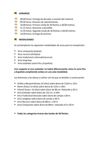 HORARIOS
09.00 horas: Entrega de dorsales y revisión del material.
09.30 horas: Sesiones de calentamiento.
10.00 horas: Primera ronda de 36 flechas a 50/30 metros.
11.15 horas: Descanso y bocadillo.
11.45 horas: Segunda ronda de 36 flechas a 50/30 metros.
14.00 horas: Entrega de premios
MODALIDADES
Se contemplarán las siguientes modalidades de arcos para la competición:
 Arco compuesto (poleas)
 Arco recurvo (olímpico)
 Arco tradicional o desnudo(recurvo)
 Arco long-bow
 Arco estándar (serie Fita y Española)
Con respecto al arco estándar no habrá diferenciación entre la serie Fita
y Española compitiendo ambos en una sola modalidad.
Las distancias y las dianas a utilizar son las que se detallan a continuación:
 Ardilla y Benjamín(hasta 10 años) sobre diana de 122cm a 12m
 Alevín (hasta 12 años) sobre diana de 122m a 18m.
 Infantil (hasta 14 años) sobre diana de 80 cm. Reducida a 30 m
 Arco Estándar sobre diana de 122 cm. a 50m
 Arco Tradicional desnudo sobre diana de campo a 30 m.
 Arco Longbow sobre diana de campo a 30 m
 Arco Recurvo sobre diana de 80cm. a 50 m
 Arco Compuesto sobre diana de 80cm. reducida al 6 a 50 m
 Todas las categorías tiraran dos tandas de 36 flechas
 