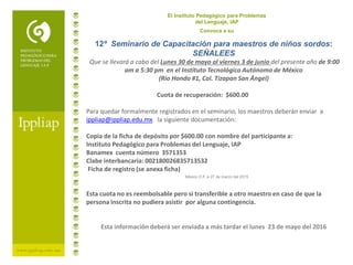 El Instituto Pedagógico para Problemas
del Lenguaje, IAP
Convoca a su
México D.F. a 27 de marzo del 2015
12º Seminario de Capacitación para maestros de niños sordos:
SEÑALEES
Que se llevará a cabo del Lunes 30 de mayo al viernes 3 de junio del presente año de 9:00
am a 5:30 pm en el Instituto Tecnológico Autónomo de México
(Río Hondo #1, Col. Tizapan San Ángel)
Cuota de recuperación: $600.00
Para quedar formalmente registrados en el seminario, los maestros deberán enviar a
ippliap@ippliap.edu.mx la siguiente documentación:
Copia de la ficha de depósito por $600.00 con nombre del participante a:
Instituto Pedagógico para Problemas del Lenguaje, IAP
Banamex cuenta número 3571353
Clabe interbancaria: 002180026835713532
Ficha de registro (se anexa ficha)
Esta cuota no es reembolsable pero si transferible a otro maestro en caso de que la
persona inscrita no pudiera asistir por alguna contingencia.
Esta información deberá ser enviada a más tardar el lunes 23 de mayo del 2016
 