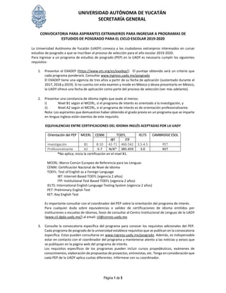UNIVERSIDAD AUTÓNOMA DE YUCATÁN
SECRETARÍA GENERAL
Página 1 de 5
CONVOCATORIA PARA ASPIRANTES EXTRANJEROS PARA INGRESAR A PROGRAMAS DE
ESTUDIOS DE POSGRADO PARA EL CICLO ESCOLAR 2019-2020
La Universidad Autónoma de Yucatán (UADY) convoca a los ciudadanos extranjeros interesados en cursar
estudios de posgrado a que se inscriban al proceso de selección para el año escolar 2019-2020.
Para ingresar a un programa de estudios de posgrado (PEP) en la UADY es necesario cumplir los siguientes
requisitos:
1. Presentar el EXADEP (https://www.ets.org/es/exadep/). El puntaje obtenido será un criterio que
cada programa ponderará. Consultar www.ingreso.uady.mx/posgrado
El EXADEP tiene una vigencia de tres años a partir de su fecha de aplicación (sustentado durante el
2017, 2018 y 2019). Si no cuenta con este examen y reside en México o desea presentarlo en México,
la UADY ofrece una fecha de aplicación como parte del proceso de selección (ver más adelante).
2. Presentar una constancia de idioma inglés que avale al menos:
i) Nivel B1 según el MCERL, si el programa de interés es orientado a la investigación, y
ii) Nivel A2 según el MCERL, si el programa de interés es de orientación profesionalizante.
Nota: Los aspirantes que demuestren haber obtenido el grado previo en un programa que se imparte
en lengua inglesa están exentos de este requisito.
EQUIVALENCIAS ENTRE CERTIFICACIONES DEL IDIOMA INGLÉS ACEPTADAS POR LA UADY
Orientación del PEP MCERL CENNI TOEFL IELTS CAMBRIDGE ESOL
IBT ITP
Investigación B1 8-10 42-71 460-542 3.5-4.5 PET
Profesionalizante A2 5-7 N/A* 385-459 3.0 KET
*No aplica; inicia la certificación en el nivel B1.
MCERL: Marco Común Europeo de Referencia para las Lenguas
CENNI: Certificación Nacional de Nivel de Idioma
TOEFL: Test of English as a Foreign Language
IBT: Internet-Based TOEFL (vigencia 2 años)
ITP: Institutional Test Based TOEFL (vigencia 2 años)
IELTS: International English Language Testing System (vigencia 2 años)
PET: Preliminary English Test
KET: Key English Test
Es importante consultar con el coordinador del PEP sobre la orientación del programa de interés.
Para cualquier duda sobre equivalencias o validez de certificaciones de idioma emitidos por
instituciones o escuelas de idiomas, favor de consultar al Centro Institucional de Lenguas de la UADY
(www.cil.dgda.uady.mx/) al email: cil@correo.uady.mx.
3. Consulte la convocatoria específica del programa para conocer los requisitos adicionales del PEP.
Cada programa de posgrado de la universidad establece requisitos que se publican en la convocatoria
específica. Estas pueden consultarse en www.ingreso.uady.mx/posgrado. Además, es indispensable
estar en contacto con el coordinador del programa y mantenerse atento a las noticias y avisos que
se publiquen en la página web del programa de interés.
Los requisitos específicos de los programas pueden incluir cursos propedéuticos, exámenes de
conocimientos, elaboración de propuestas de proyectos, entrevistas, etc. Tenga en consideración que
cada PEP de la UADY aplica cuotas diferentes. Infórmese con su coordinador.
 