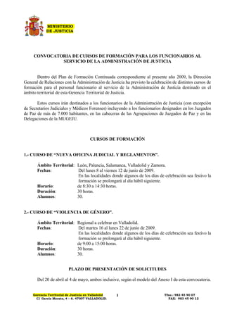 MINISTERIO
             DE JUSTICIA




     CONVOCATORIA DE CURSOS DE FORMACIÓN PARA LOS FUNCIONARIOS AL
              SERVICIO DE LA ADMINISTRACIÓN DE JUSTICIA


       Dentro del Plan de Formación Continuada correspondiente al presente año 2009, la Dirección
General de Relaciones con la Administración de Justicia ha previsto la celebración de distintos cursos de
formación para el personal funcionario al servicio de la Administración de Justicia destinado en el
ámbito territorial de esta Gerencia Territorial de Justicia.

       Estos cursos irán destinados a los funcionarios de la Administración de Justicia (con excepción
de Secretarios Judiciales y Médicos Forenses) incluyendo a los funcionarios designados en los Juzgados
de Paz de más de 7.000 habitantes, en las cabeceras de las Agrupaciones de Juzgados de Paz y en las
Delegaciones de la MUGEJU.



                                        CURSOS DE FORMACIÓN


1.- CURSO DE “NUEVA OFICINA JUDICIAL Y REGLAMENTOS”.

       Ámbito Territorial: León, Palencia, Salamanca, Valladolid y Zamora.
       Fechas:             Del lunes 8 al viernes 12 de junio de 2009.
                           En las localidades donde algunos de los días de celebración sea festivo la
                           formación se prolongará al día hábil siguiente.
       Horario:            de 8:30 a 14:30 horas.
       Duración:           30 horas.
       Alumnos:            30.


2.- CURSO DE “VIOLENCIA DE GÉNERO”.

       Ámbito Territorial: Regional a celebrar en Valladolid.
       Fechas:             Del martes 16 al lunes 22 de junio de 2009.
                           En las localidades donde algunos de los días de celebración sea festivo la
                           formación se prolongará al día hábil siguiente.
       Horario:            de 9:00 a 15:00 horas.
       Duración:           30 horas.
       Alumnos:            30.


                           PLAZO DE PRESENTACIÓN DE SOLICITUDES

       Del 20 de abril al 4 de mayo, ambos inclusive, según el modelo del Anexo I de esta convocatoria.


     Gerencia Territorial de Justicia en Valladolid                           Tfno.: 983 45 90 07
                                                      1
       C/ García Morato, 4 – 6. 47007 VALLADOLID.                               FAX: 983 45 90 12
 