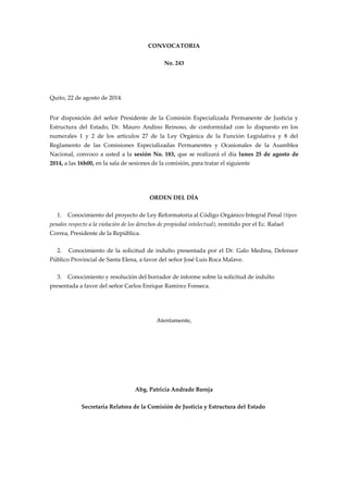 CONVOCATORIA 
No. 243 
Quito, 22 de agosto de 2014. 
Por disposición del señor Presidente de la Comisión Especializada Permanente de Justicia y 
Estructura del Estado, Dr. Mauro Andino Reinoso, de conformidad con lo dispuesto en los 
numerales 1 y 2 de los artículos 27 de la Ley Orgánica de la Función Legislativa y 8 del 
Reglamento de las Comisiones Especializadas Permanentes y Ocasionales de la Asamblea 
Nacional, convoco a usted a la sesión No. 183, que se realizará el día lunes 25 de agosto de 
2014, a las 16h00, en la sala de sesiones de la comisión, para tratar el siguiente 
ORDEN DEL DÍA 
1. Conocimiento del proyecto de Ley Reformatoria al Código Orgánico Integral Penal (tipos 
penales respecto a la violación de los derechos de propiedad intelectual), remitido por el Ec. Rafael 
Correa, Presidente de la República. 
2. Conocimiento de la solicitud de indulto presentada por el Dr. Galo Medina, Defensor 
Público Provincial de Santa Elena, a favor del señor José Luis Roca Malave. 
3. Conocimiento y resolución del borrador de informe sobre la solicitud de indulto 
presentada a favor del señor Carlos Enrique Ramírez Fonseca. 
Atentamente, 
Abg. Patricia Andrade Baroja 
Secretaria Relatora de la Comisión de Justicia y Estructura del Estado 
