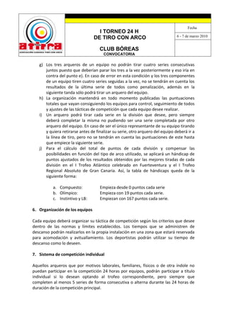 Fecha
                                   I TORNEO 24 H
                                                                               6 - 7 de marzo 2010
                                 DE TIRO CON ARCO

                                    CLUB BÓREAS
                                      CONVOCATORIA

   g) Los tres arqueros de un equipo no podrán tirar cuatro series consecutivas
      juntos puesto que deberían parar los tres a la vez posteriormente y eso iría en
      contra del punto e). En caso de error en esta condición y los tres componentes
      de un equipo tiren cuatro series seguidas a la vez, no se tendrán en cuenta los
      resultados de la última serie de todos como penalización, además en la
      siguiente tanda sólo podrá tirar un arquero del equipo.
   h) La organización mantendrá en todo momento publicadas las puntuaciones
      totales que vayan consiguiendo los equipos para control, seguimiento de todos
      y ajustes de las tácticas de competición que cada equipo desee realizar.
   i) Un arquero podrá tirar cada serie en la división que desee, pero siempre
      deberá completar la misma no pudiendo ser una serie completada por otro
      arquero del equipo. En caso de ser el único representante de su equipo tirando
      y quiera retirarse antes de finalizar su serie, otro arquero del equipo deberá ir a
      la línea de tiro, pero no se tendrán en cuenta las puntuaciones de este hasta
      que empiece la siguiente serie.
   j) Para el cálculo del total de puntos de cada división y compensar las
      posibilidades en función del tipo de arco utilizado, se aplicará un hándicap de
      puntos ajustados de los resultados obtenidos por las mejores tiradas de cada
      división en el I Trofeo Atlántico celebrado en Fuerteventura y el I Trofeo
      Regional Absoluto de Gran Canaria. Así, la tabla de hándicaps queda de la
      siguiente forma:

          a. Compuesto:             Empieza desde 0 puntos cada serie
          b. Olímpico:              Empieza con 19 puntos cada serie.
          c. Instintivo y LB:       Empiezan con 167 puntos cada serie.

6. Organización de los equipos

Cada equipo deberá organizar su táctica de competición según los criterios que desee
dentro de las normas y límites establecidos. Los tiempos que se administren de
descanso podrán realizarlos en la propia instalación en una zona que estará reservada
para acomodación y avituallamiento. Los deportistas podrán utilizar su tiempo de
descanso como lo deseen.

7. Sistema de competición individual

Aquellos arqueros que por motivos laborales, familiares, físicos o de otra índole no
puedan participar en la competición 24 horas por equipos, podrán participar a título
individual si lo desean optando al trofeo correspondiente, pero siempre que
completen al menos 5 series de forma consecutiva o alterna durante las 24 horas de
duración de la competición principal.
 