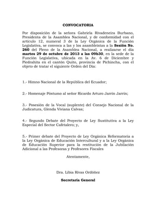 CONVOCATORIA
Por disposición de la señora Gabriela Rivadeneira Burbano,
Presidenta de la Asamblea Nacional, y de conformidad con el
artículo 12, numeral 3 de la Ley Orgánica de la Función
Legislativa, se convoca a las y los asambleístas a la Sesión No.
260 del Pleno de la Asamblea Nacional, a realizarse el día
martes 29 de octubre de 2013 a las 09h30, en la sede de la
Función Legislativa, ubicada en la Av. 6 de Diciembre y
Piedrahita en el cantón Quito, provincia de Pichincha, con el
objeto de tratar el siguiente Orden del Día:

1.- Himno Nacional de la República del Ecuador;
2.- Homenaje Póstumo al señor Ricardo Arturo Jarrín Jarrín;
3.- Posesión de la Vocal (suplente) del Consejo Nacional de la
Judicatura, Glenda Viviana Calvas;
4.- Segundo Debate del Proyecto de Ley Sustitutiva a la Ley
Especial del Sector Cafetalero; y,
5.- Primer debate del Proyecto de Ley Orgánica Reformatoria a
la Ley Orgánica de Educación Intercultural y a la Ley Orgánica
de Educación Superior para la restitución de la Jubilación
Adicional a las Profesoras y Profesores Fiscales
Atentamente,

Dra. Libia Rivas Ordóñez
Secretaria General

 