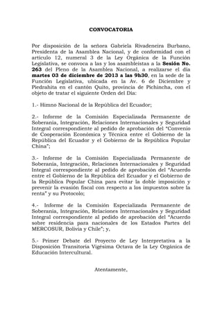 CONVOCATORIA
Por disposición de la señora Gabriela Rivadeneira Burbano,
Presidenta de la Asamblea Nacional, y de conformidad con el
artículo 12, numeral 3 de la Ley Orgánica de la Función
Legislativa, se convoca a las y los asambleístas a la Sesión No.
263 del Pleno de la Asamblea Nacional, a realizarse el día
martes 03 de diciembre de 2013 a las 9h30, en la sede de la
Función Legislativa, ubicada en la Av. 6 de Diciembre y
Piedrahita en el cantón Quito, provincia de Pichincha, con el
objeto de tratar el siguiente Orden del Día:
1.- Himno Nacional de la República del Ecuador;
2.- Informe de la Comisión Especializada Permanente de
Soberanía, Integración, Relaciones Internacionales y Seguridad
Integral correspondiente al pedido de aprobación del “Convenio
de Cooperación Económica y Técnica entre el Gobierno de la
República del Ecuador y el Gobierno de la República Popular
China”;
3.- Informe de la Comisión Especializada Permanente de
Soberanía, Integración, Relaciones Internacionales y Seguridad
Integral correspondiente al pedido de aprobación del “Acuerdo
entre el Gobierno de la República del Ecuador y el Gobierno de
la República Popular China para evitar la doble imposición y
prevenir la evasión fiscal con respecto a los impuestos sobre la
renta” y su Protocolo;
4.- Informe de la Comisión Especializada Permanente de
Soberanía, Integración, Relaciones Internacionales y Seguridad
Integral correspondiente al pedido de aprobación del “Acuerdo
sobre residencia para nacionales de los Estados Partes del
MERCOSUR, Bolivia y Chile”; y,
5.- Primer Debate del Proyecto de Ley Interpretativa a la
Disposición Transitoria Vigésima Octava de la Ley Orgánica de
Educación Intercultural.
Atentamente,

 