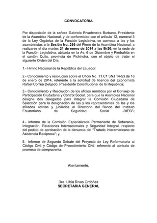 CONVOCATORIA

Por disposición de la señora Gabriela Rivadeneira Burbano, Presidenta
de la Asamblea Nacional, y de conformidad con el artículo 12, numeral 3
de la Ley Orgánica de la Función Legislativa, se convoca a las y los
asambleístas a la Sesión No. 266 del Pleno de la Asamblea Nacional, a
realizarse el día martes 21 de enero de 2014 a las 9h30, en la sede de
la Función Legislativa, ubicada en la Av. 6 de Diciembre y Piedrahita en
el cantón Quito, provincia de Pichincha, con el objeto de tratar el
siguiente Orden del Día:
1.- Himno Nacional de la República del Ecuador;
2.- Conocimiento y resolución sobre el Oficio No. T1.C1 SNJ 14-53 de 16
de enero de 2014, referente a la solicitud de licencia del Economista
Rafael Correa Delgado, Presidente Constitucional de la República;
3.- Conocimiento y Resolución de los oficios remitidos por el Consejo de
Participación Ciudadana y Control Social, para que la Asamblea Nacional
designe dos delegados para integrar la Comisión Ciudadana de
Selección para la designación de las y los representantes de las y los
afiliados activos y jubilados al Directorio del Banco del Instituto
Ecuatoriano
de
Seguridad
Social
-BIESS;
4.- Informe de la Comisión Especializada Permanente de Soberanía,
Integración, Relaciones Internacionales y Seguridad Integral, respecto
del pedido de aprobación de la denuncia del "Tratado Interamericano de
Asistencia Recíproca"; y,
5.- Informe de Segundo Debate del Proyecto de Ley Reformatoria al
Código Civil y Código de Procedimiento Civil, referente al contrato de
promesa de compraventa.

Atentamente,

Dra. Libia Rivas Ordóñez
SECRETARIA GENERAL

 