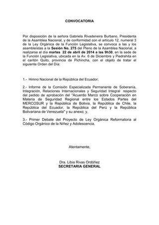 CONVOCATORIA
Por disposición de la señora Gabriela Rivadeneira Burbano, Presidenta
de la Asamblea Nacional, y de conformidad con el artículo 12, numeral 3
de la Ley Orgánica de la Función Legislativa, se convoca a las y los
asambleístas a la Sesión No. 275 del Pleno de la Asamblea Nacional, a
realizarse el día martes 22 de abril de 2014 a las 9h30, en la sede de
la Función Legislativa, ubicada en la Av. 6 de Diciembre y Piedrahita en
el cantón Quito, provincia de Pichincha, con el objeto de tratar el
siguiente Orden del Día:
1.- Himno Nacional de la República del Ecuador;
2.- Informe de la Comisión Especializada Permanente de Soberanía,
Integración, Relaciones Internacionales y Seguridad Integral respecto
del pedido de aprobación del "Acuerdo Marco sobre Cooperación en
Materia de Seguridad Regional entre los Estados Partes del
MERCOSUR y la República de Bolivia, la República de Chile, la
República del Ecuador, la República del Perú y la República
Bolivariana de Venezuela" y su anexo; y,
3.- Primer Debate del Proyecto de Ley Orgánica Reformatoria al
Código Orgánico de la Niñez y Adolescencia.
Atentamente,
Dra. Libia Rivas Ordóñez
SECRETARIA GENERAL
 