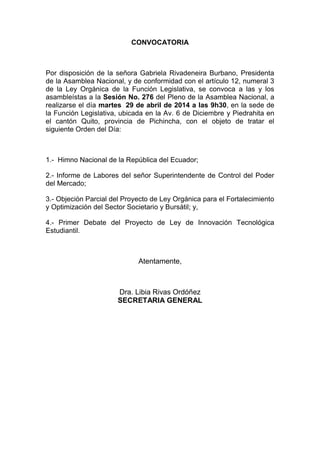 CONVOCATORIA
Por disposición de la señora Gabriela Rivadeneira Burbano, Presidenta
de la Asamblea Nacional, y de conformidad con el artículo 12, numeral 3
de la Ley Orgánica de la Función Legislativa, se convoca a las y los
asambleístas a la Sesión No. 276 del Pleno de la Asamblea Nacional, a
realizarse el día martes 29 de abril de 2014 a las 9h30, en la sede de
la Función Legislativa, ubicada en la Av. 6 de Diciembre y Piedrahita en
el cantón Quito, provincia de Pichincha, con el objeto de tratar el
siguiente Orden del Día:
1.- Himno Nacional de la República del Ecuador;
2.- Informe de Labores del señor Superintendente de Control del Poder
del Mercado;
3.- Objeción Parcial del Proyecto de Ley Orgánica para el Fortalecimiento
y Optimización del Sector Societario y Bursátil; y,
4.- Primer Debate del Proyecto de Ley de Innovación Tecnológica
Estudiantil.
Atentamente,
Dra. Libia Rivas Ordóñez
SECRETARIA GENERAL
 