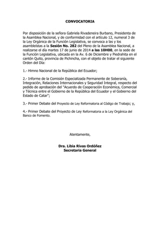 CONVOCATORIA
Por disposición de la señora Gabriela Rivadeneira Burbano, Presidenta de
la Asamblea Nacional, y de conformidad con el artículo 12, numeral 3 de
la Ley Orgánica de la Función Legislativa, se convoca a las y los
asambleístas a la Sesión No. 282 del Pleno de la Asamblea Nacional, a
realizarse el día martes 17 de junio de 2014 a las 10H00, en la sede de
la Función Legislativa, ubicada en la Av. 6 de Diciembre y Piedrahita en el
cantón Quito, provincia de Pichincha, con el objeto de tratar el siguiente
Orden del Día:
1.- Himno Nacional de la República del Ecuador;
2.- Informe de la Comisión Especializada Permanente de Soberanía,
Integración, Relaciones Internacionales y Seguridad Integral, respecto del
pedido de aprobación del "Acuerdo de Cooperación Económica, Comercial
y Técnica entre el Gobierno de la República del Ecuador y el Gobierno del
Estado de Catar";
3.- Primer Debate del Proyecto de Ley Reformatoria al Código de Trabajo; y,
4.- Primer Debate del Proyecto de Ley Reformatoria a la Ley Orgánica del
Banco de Fomento.
Atentamente,
Dra. Libia Rivas Ordóñez
Secretaria General
 