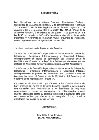 CONVOCATORIA
Por disposición de la señora Gabriela Rivadeneira Burbano,
Presidenta de la Asamblea Nacional, y de conformidad con el artículo
12, numeral 3 de la Ley Orgánica de la Función Legislativa, se
convoca a las y los asambleístas a la Sesión No. 285 del Pleno de la
Asamblea Nacional, a realizarse el día jueves 17 de julio de 2014 a
las 9H30, en la sede de la Función Legislativa, ubicada en la Av. 6 de
Diciembre y Piedrahita en el cantón Quito, provincia de Pichincha,
con el objeto de tratar el siguiente Orden del Día:
1.- Himno Nacional de la República del Ecuador;
2.- Informe de la Comisión Especializada Permanente de Soberanía,
Integración, Relaciones Internacionales y Seguridad Integral,
correspondiente al pedido de aprobación del "Acuerdo entre la
República del Ecuador y la República Bolivariana de Venezuela en
materia de Asistencia Mutua y Cooperación en Asuntos Aduaneros";
3.- Informe de la Comisión Especializada Permanente de Soberanía,
Integración, Relaciones Internacionales y Seguridad Integral,
correspondiente al pedido de aprobación del "Acuerdo Marco de
Cooperación entre el Gobierno de la República del Ecuador y el
Gobierno de la República de Turquía"; y,
4.- Proyecto de Resolución que Exhorta a los Estados Unidos de
Norteamérica, los países de la Unión Europea, Canadá y México, para
que concedan visas humanitarias a los familiares de migrantes
ecuatorianos en casos de accidentes y/o enfermedades graves,
muerte, atentados contra su persona y dignidad o cualquier otro tipo
de circunstancias que afecte a su integridad física, moral o
psicológica que ponga en riesgo su vida.
Atentamente,
Dra. Libia Rivas Ordóñez
SECRETARIA GENERAL
 