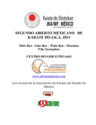 SEGUNDO ABIERTO MEXICANO DE
KARATE DO J.K.A. 2013
Shito Ryu - Goju Ryu – Wado Ryu - Shotokan
9 De Noviembre
CENTRO DINAMICO PEGASO
www.abiertodekarate.com
Con el aval de la Asociación de Karate del Estado de
México
 