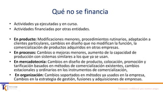 Qué no se financia
• Actividades ya ejecutadas y en curso.
• Actividades financiadas por otras entidades.
• En producto: Modificaciones menores, procedimientos rutinarios, adaptación a
clientes particulares, cambios en diseño que no modifican la función, la
comercialización de productos adquiridos en otras empresas.
• En procesos: Cambios o mejoras menores, aumento de la capacidad de
producción con sistemas similares a los que ya se usan.
• En mercadotecnia: Cambios en diseño de producto, colocación, promoción y
tarificación basados en métodos de comercialización existentes, cambios
estacionales y ordinarios en los instrumentos de comercialización,
• En organización: Cambios soportados en métodos ya usados en la empresa,
Cambios en la estrategia de gestión, fusiones y adquisiciones de empresas.
Documento confidencial para nuestros amigos

 