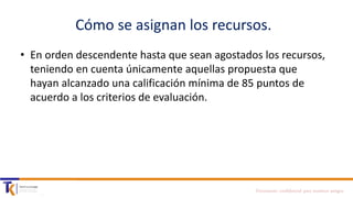Cómo se asignan los recursos.
• En orden descendente hasta que sean agostados los recursos,
teniendo en cuenta únicamente aquellas propuesta que
hayan alcanzado una calificación mínima de 85 puntos de
acuerdo a los criterios de evaluación.

Documento confidencial para nuestros amigos

 
