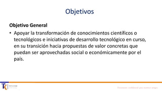 Objetivos
Objetivo General
• Apoyar la transformación de conocimientos científicos o
tecnológicos e iniciativas de desarrollo tecnológico en curso,
en su transición hacia propuestas de valor concretas que
puedan ser aprovechadas social o económicamente por el
país.

Documento confidencial para nuestros amigos

 