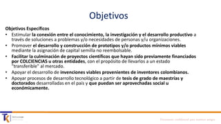 Objetivos
Objetivos Específicos
• Estimular la conexión entre el conocimiento, la investigación y el desarrollo productivo a
través de soluciones a problemas y/o necesidades de personas y/u organizaciones.
• Promover el desarrollo y construcción de prototipos y/o productos mínimos viables
mediante la asignación de capital semilla no reembolsable.
• Facilitar la culminación de proyectos científicos que hayan sido previamente financiados
por COLCIENCIAS u otras entidades, con el propósito de llevarlos a un estado
"transferible" al mercado.
• Apoyar el desarrollo de invenciones viables provenientes de inventores colombianos.
• Apoyar procesos de desarrollo tecnológico a partir de tesis de grado de maestrías y
doctorados desarrolladas en el país y que puedan ser aprovechadas social u
económicamente.

Documento confidencial para nuestros amigos

 