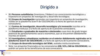 Dirigido a
• 3.1 Personas autodidactas (Inventores / Makers) con conocimientos tecnológicos y
trayectoria en proyectos de investigación y desarrollo tecnológico.
• 3.2 Grupos de investigación nacionales con trayectoria en proyectos de investigación,
visibles en la plataforma ScienTI de COLCIENCIAS a la fecha de apertura de esta
convocatoria.
• 3.3 Centros de investigación, desarrollo tecnológico y/o innovación inscritos en la
plataforma InstituLac a la fecha de apertura de la presente convocatoria.
• 3.4 Estudiantes o graduados de maestrías o doctorados cuyas tesis de grado tengan
potencial de aprovechamiento social o económico, que se encuentren debidamente
inscritos en Scienti.
• 3.5 Investigadores colombianos residentes en el exterior debidamente registrados en la
plataforma ScienTI de COLCIENCIAS a la fecha de apertura de la presente convocatoria.
• 3.6 Grupos de desarrollo tecnológico del SENA, avalados institucionalmente.
• Nota: Los proyectos financiados en las convocatorias 638, 523 y 560 de COLCIENCIAS, no
podrán ser parte de los beneficiarios de esta convocatoria.
Documento confidencial para nuestros amigos

 