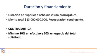 Duración y financiamiento
• Duración no superior a ocho meses no prorrogables.
• Monto total $13.000.000.000, Recuperación contingente.
• CONTRAPARTIDA
• Mínimo 10% en efectivo y 10% en especie del total
solicitado.

Documento confidencial para nuestros amigos

 