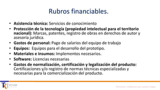 Rubros financiables.
• Asistencia técnica: Servicios de conocimiento
• Protección de la tecnología (propiedad intelectual para el territorio
nacional): Marcas, patentes, registro de obras en derechos de autor y
asesoría jurídica.
• Gastos de personal: Pago de salarios del equipo de trabajo
• Equipos: Equipos para el desarrollo del prototipo.
• Materiales e insumos: Implementos necesarios.
• Software: Licencias necesarias
• Gastos de normalización, certificación y legalización del producto:
Certificaciones y/o registro de normas técnicas especializadas y
necesarias para la comercialización del producto.
Documento confidencial para nuestros amigos

 
