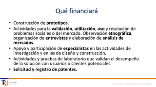 Qué financiará
• Construcción de prototipos.
• Actividades para la validación, utilización, uso y resolución de
problemas sociales o del mercado. Observación etnográfica,
organización de entrevistas y elaboración de análisis de
mercados.
• Apoyo y participación de especialistas en las actividades de
investigación y en las de diseño y construcción.
• Actividades y pruebas de laboratorio que validan el desempeño
de la solución con usuarios o clientes potenciales.
• Solicitud y registro de patentes.
Documento confidencial para nuestros amigos

 