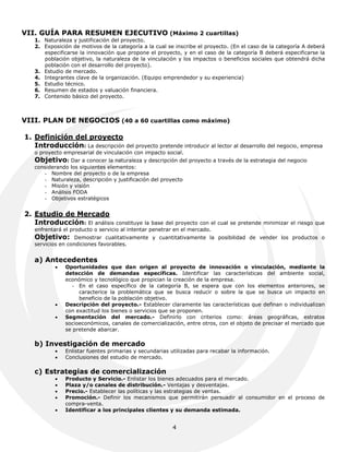 VII. GUÍA PARA RESUMEN EJECUTIVO (Máximo 2 cuartillas)
   1. Naturaleza y justificación del proyecto.
   2. Exposición de motivos de la categoría a la cual se inscribe el proyecto. (En el caso de la categoría A deberá
      especificarse la innovación que propone el proyecto, y en el caso de la categoría B deberá especificarse la
      población objetivo, la naturaleza de la vinculación y los impactos o beneficios sociales que obtendrá dicha
      población con el desarrollo del proyecto).
   3. Estudio de mercado.
   4. Integrantes clave de la organización. (Equipo emprendedor y su experiencia)
   5. Estudio técnico.
   6. Resumen de estados y valuación financiera.
   7. Contenido básico del proyecto.



VIII. PLAN DE NEGOCIOS (40 a 60 cuartillas como máximo)

1. Definición del proyecto
   Introducción: La descripción del proyecto pretende introducir al lector al desarrollo del negocio, empresa
   o proyecto empresarial de vinculación con impacto social.
   Objetivo: Dar a conocer la naturaleza y descripción del proyecto a través de la estrategia del negocio
   considerando los siguientes elementos:
      - Nombre del proyecto o de la empresa
      - Naturaleza, descripción y justificación del proyecto
      - Misión y visión
      - Análisis FODA
      - Objetivos estratégicos


2. Estudio de Mercado
   Introducción: El análisis       constituye la base del proyecto con el cual se pretende minimizar el riesgo que
   enfrentará el producto o servicio al intentar penetrar en el mercado.
   Objetivo:       Demostrar cualitativamente y cuantitativamente la posibilidad de vender los productos o
   servicios en condiciones favorables.


   a) Antecedentes
              Oportunidades que dan origen al proyecto de innovación o vinculación, mediante la
               detección de demandas específicas. Identificar las características del ambiente social,
               económico y tecnológico que propician la creación de la empresa.
                  - En el caso específico de la categoría B, se espera que con los elementos anteriores, se
                    caracterice la problemática que se busca reducir o sobre la que se busca un impacto en
                    beneficio de la población objetivo.
              Descripción del proyecto.- Establecer claramente las características que definan o individualizan
               con exactitud los bienes o servicios que se proponen.
              Segmentación del mercado.- Definirlo con criterios como: áreas geográficas, estratos
               socioeconómicos, canales de comercialización, entre otros, con el objeto de precisar el mercado que
               se pretende abarcar.

   b) Investigación de mercado
              Enlistar fuentes primarias y secundarias utilizadas para recabar la información.
              Conclusiones del estudio de mercado.

   c) Estrategias de comercialización
              Producto y Servicio.- Enlistar los bienes adecuados para el mercado.
              Plaza y/o canales de distribución.- Ventajas y desventajas.
              Precio.- Establecer las políticas y las estrategias de ventas.
              Promoción.- Definir los mecanismos que permitirán persuadir al consumidor en el proceso de
               compra-venta.
              Identificar a los principales clientes y su demanda estimada.


                                                         4
 
