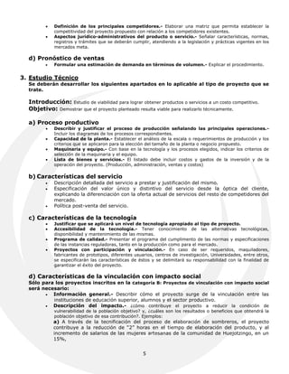    Definición de los principales competidores.- Elaborar una matriz que permita establecer la
             competitividad del proyecto propuesto con relación a los competidores existentes.
            Aspectos jurídico-administrativos del producto o servicio.- Señalar características, normas,
             registros y trámites que se deberán cumplir, atendiendo a la legislación y prácticas vigentes en los
             mercados meta.

  d) Pronóstico de ventas
            Formular una estimación de demanda en términos de volumen.- Explicar el procedimiento.


3. Estudio Técnico
  Se deberán desarrollar los siguientes apartados en lo aplicable al tipo de proyecto que se
  trate.

  Introducción: Estudio de viabilidad para lograr obtener productos o servicios a un costo competitivo.
  Objetivo: Demostrar que el proyecto planteado resulta viable para realizarlo técnicamente.

  a) Proceso productivo
            Describir y justificar el proceso de producción señalando las principales operaciones.-
             Incluir los diagramas de los procesos correspondientes.
            Capacidad de la planta.- Establecer el análisis de la escala o requerimientos de producción y los
             criterios que se aplicaron para la elección del tamaño de la planta o negocio propuesto.
            Maquinaria y equipo.- Con base en la tecnología y los procesos elegidos, indicar los criterios de
             selección de la maquinaria y el equipo.
            Lista de bienes y servicios.- El listado debe incluir costos y gastos de la inversión y de la
             operación del proyecto. (Producción, administración, ventas y costos)

  b) Características del servicio
            Descripción detallada del servicio a prestar y justificación del mismo.
            Especificación del valor único y distintivo del servicio desde la óptica del cliente,
             explicando la diferenciación con la oferta actual de servicios del resto de competidores del
             mercado.
            Política post-venta del servicio.

  c) Características de la tecnología
            Justificar que se aplicará un nivel de tecnología apropiado al tipo de proyecto.
            Accesibilidad de la tecnología.- Tener conocimiento de las alternativas tecnológicas,
             disponibilidad y mantenimiento de las mismas.
            Programa de calidad.- Presentar el programa del cumplimento de las normas y especificaciones
             de las instancias reguladoras, tanto en la producción como para el mercado.
            Proyectos con participación y vinculación.- En caso de ser requeridos, maquiladores,
             fabricantes de prototipos, diferentes usuarios, centros de investigación, Universidades, entre otros,
             se especificarán las características de éstos y se delimitará su responsabilidad con la finalidad de
             garantizar el éxito del proyecto.

  d) Características de la vinculación con impacto social
  Sólo para los proyectos inscritos en la categoría B: Proyectos de vinculación con impacto social
  será necesario:
          Información general.- Describir cómo el proyecto surge de la vinculación entre las
           instituciones de educación superior, alumnos y el sector productivo.
          Descripción del impacto.- ¿cómo contribuye el proyecto a reducir la condición de
             vulnerabilidad de la población objetivo? y, ¿cuáles son los resultados o beneficios que obtendrá la
             población objetivo de esa contribución?. Ejemplos:
             a) A través de la tecnificación del proceso de elaboración de sombreros, el proyecto
             contribuye a la reducción de “2” horas en el tiempo de elaboración del producto, y al
             incremento de salarios de las mujeres artesanas de la comunidad de Huejotzingo, en un
             15%,


                                                      5
 