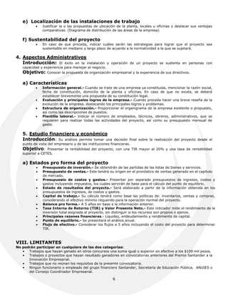 e) Localización de las instalaciones de trabajo
              Justificar la o las propuestas de ubicación de la planta, locales u oficinas y destacar sus ventajas
               comparativas. (Diagrama de distribución de las áreas de la empresa)

   f) Sustentabilidad del proyecto
              En caso de que proceda, indicar cuáles serán las estrategias para lograr que el proyecto sea
               sustentable en mediano y largo plazo de acuerdo a la normatividad a la que se sujetará.

4. Aspectos Administrativos
   Introducción: El éxito en la instalación           y operación de un proyecto se sustenta en personas con
   capacidad y experiencia para manejar el negocio.
   Objetivo:     Conocer la propuesta de organización empresarial y la experiencia de sus directivos.


   a) Características
              Información general.- Cuando se trate de una empresa ya constituida, mencionar la razón social,
               fecha de constitución, domicilio de la planta y oficinas. En caso de que no exista, se deberá
               establecer brevemente una propuesta de su constitución legal.
              Evaluación y principales logros de la empresa.- Cuando proceda hacer una breve reseña de la
               evolución de la empresa, destacando los principales logros y problemas.
              Estructura de organización.- Proporcionar el organigrama de la empresa existente o propuesto,
               así como las descripciones de puestos.
              Plantilla laboral.- Indicar el número de empleados, técnicos, obreros, administrativos, que se
               requieren para realizar todas las actividades del proyecto, así como su presupuesto mensual de
               gasto.

   5. Estudio financiero y económico
   Introducción: Su análisis permite tomar una             decisión final sobre la realización del proyecto desde el
   punto de vista del empresario y de las instituciones financieras.
   Objetivo:     Presentar la rentabilidad del proyecto, con una TIR mayor al 20% y una tasa de rentabilidad
   superior a CETES.

   a) Estados pro forma del proyecto
              Presupuesto de inversión.- Se obtendrán de las partidas de las listas de bienes y servicios.
              Presupuesto de ventas.- Este tendrá su origen en el pronóstico de ventas generado en el capítulo
               de mercado.
              Presupuesto de costos y gastos.- Presentar por separado presupuestos de ingresos, costos y
               gastos incluyendo impuestos, los cuales servirán de base para el cálculo del punto de equilibrio.
              Estado de resultados del proyecto.- Será elaborado a partir de la información obtenida en los
               presupuestos de ingresos, de costos y gastos.
              Capital de trabajo.- Su cálculo tendrá como base las políticas de: inventarios, ventas y compras,
               considerando el efectivo mínimo requerido para la operación normal del proyecto.
              Balance pro forma.- A 5 años en base a la información anterior.
              Tasa Interna de Retorno (TIR) y Valor Presente Neto.- Este indicador mide el rendimiento de la
               inversión total asignada al proyecto, sin distinguir si los recursos son propios o ajenos.
              Principales razones financieras.- Liquidez, endeudamiento y rendimiento de capital.
              Punto de equilibrio.- Se presentará el análisis anual.
              Flujo de efectivo.- Considerar los flujos a 5 años incluyendo el costo del proyecto para determinar
               TIR.



VIII. LIMITANTES
No podrán participar en cualquiera de las dos categorías:
   • Trabajos que hayan ganado en otros concursos una suma igual o superior en efectivo a los $100 mil pesos.
   • Trabajos o proyectos que hayan resultado ganadores en convocatorias anteriores del Premio Santander a la
      Innovación Empresarial.
   • Trabajos que no reúnan los requisitos de la presente convocatoria.
   • Ningún funcionario o empleado del grupo financiero Santander, Secretaría de Educación Pública, ANUIES o
      del Consejo Coordinador Empresarial.

                                                         6
 
