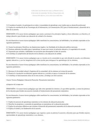 3.2 Considera el estudio y la participación en redes y comunidades de aprendizaje como medios para su desarrollo profesional.
3.3 Explica la contribución de las Tecnologías de la Información y la Comunicación (TIC) para el fortalecimiento y desarrollo de la
labor de la asesoría.
DIMENSIÓN 4 Un asesor técnico pedagógico que asume y promueve los principios legales y éticos inherentes a su función y al
trabajo educativo para brindar una educación de calidad a los alumnos.
En esta dimensión el asesor técnico pedagógico debe manifestar los conocimientos, las habilidades y las actitudes expresadas en los
siguientes parámetros:
4.1 Asume los principios filosóficos, las disposiciones legales y las finalidades de la educación pública mexicana.
4.2 Gestiona ambientes favorables para el aprendizaje, la sana convivencia, la inclusión educativa y la seguridad en la escuela.
4.3 Argumenta que actitudes y habilidades son necesarias para desempeñar la labor de asesoría.
4.4 Contribuye al cumplimiento del derecho de los alumnos a una educación de calidad.
DIMENSIÓN 5 Un asesor técnico pedagógico que se vincula con la comunidad en que está ubicada la escuela, con diferentes
agentes educativos y con los integrantes de la zona escolar para enriquecer los aprendizajes de los alumnos.
En esta dimensión el asesor técnico pedagógico debe manifestar los conocimientos, las habilidades y las actitudes expresadas en los
siguientes parámetros:
5.1 Reconoce la diversidad cultural y lingüística de la comunidad y de los alumnos en la tarea de asesoría.
5.2 Propicia la vinculación con diferentes agentes educativos y sociales en apoyo a la atención de los alumnos.
5.3 Contribuye al funcionamiento eficaz de la zona escolar y al trabajo con otros asesores.
•Asesor Técnico Pedagógico Educación Preescolar. Pensamiento matemático
a)Aspectos de la etapa uno:
DIMENSIÓN 1 Un asesor técnico pedagógico que sabe cómo aprenden los alumnos y lo que deben aprender, y conoce las prácticas
de los docentes para brindar una asesoría orientada al fortalecimiento del pensamiento matemático.
En esta dimensión, el asesor técnico pedagógico debe manifestar los conocimientos, las habilidades y las actitudes expresadas en los
siguientes parámetros:
1.1 Explica los procesos de aprendizaje matemático en los alumnos de educación preescolar.
1.2 Describe los propósitos y contenidos de aprendizaje en matemáticas de la educación preescolar.
1.3 Explica los principios didácticos que orientan el desarrollo del pensamiento matemático de la educación preescolar.
1.4 Explica el sentido y los fundamentos de la asesoría.
DIMENSIÓN 2 Un asesor técnico pedagógico que organiza y pone en práctica la asesoría a docentes para que brinden mejores
oportunidades de aprendizaje matemático a sus alumnos.
Página 11 V2.0 Fecha y hora de impresión 19/04/2015 02:38:52 p.m.
 