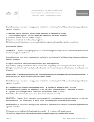 En esta dimensión, el asesor técnico pedagógico debe manifestar los conocimientos, las habilidades y las actitudes expresadas en los
siguientes parámetros:
2.1 Describe el papel del diagnóstico, la planeación y el seguimiento en la asesoría a los docentes.
2.2 Apoya la mejora de la práctica educativa centrada en el desarrollo del pensamiento matemático.
2.3 Fomenta el uso de la evaluación con fines de mejora.
2.4 Propicia la atención a la diversidad cultural y lingüística.
2.5 Propicia la atención a los alumnos con necesidades educativas especiales, discapacidad o aptitudes sobresalientes.
b)Aspectos de la etapa dos:
DIMENSIÓN 3 Un asesor técnico pedagógico que se reconoce como profesional que mejora continuamente para asesorar a
docentes en su práctica profesional.
En esta dimensión, el asesor técnico pedagógico debe manifestar los conocimientos, las habilidades y las actitudes expresadas en los
siguientes parámetros:
3.1 Explica la finalidad de la reflexión sistemática sobre la propia práctica profesional.
3.2 Considera el estudio y la participación en redes y comunidades de aprendizaje como medios para su desarrollo profesional.
3.3 Explica la contribución de las Tecnologías de la Información y la Comunicación para el fortalecimiento y desarrollo de la labor
de asesoría.
DIMENSIÓN 4 Un asesor técnico pedagógico que asume y promueve los principios legales y éticos inherentes a su función y al
trabajo educativo para brindar una educación de calidad a los alumnos.
En esta dimensión, el asesor técnico pedagógico debe manifestar los conocimientos, las habilidades y las actitudes expresadas en los
siguientes parámetros:
4.1 Asume los principios filosóficos, las disposiciones legales y las finalidades de la educación pública mexicana.
4.2 Gestiona ambientes favorables para el aprendizaje, la sana convivencia, la inclusión educativa y la seguridad en la escuela.
4.3 Argumenta que actitudes y habilidades son necesarias para desempeñar la labor de asesoría.
4.4 Contribuye al cumplimiento del derecho de los alumnos a una educación de calidad.
DIMENSIÓN 5 Un asesor técnico pedagógico que se vincula con la comunidad en que está ubicada la escuela, con diferentes
agentes educativos y con los integrantes de la zona escolar para enriquecer los aprendizajes de los alumnos.
En esta dimensión, el asesor técnico pedagógico debe manifestar los conocimientos, las habilidades y las actitudes expresadas en los
siguientes parámetros:
5.1 Reconoce la diversidad cultural y lingüística de la comunidad y de los alumnos en la tarea de asesoría.
5.2 Propicia la vinculación con diferentes agentes educativos y sociales en apoyo a la atención de los alumnos.
Página 12 V2.0 Fecha y hora de impresión 19/04/2015 02:38:52 p.m.
 