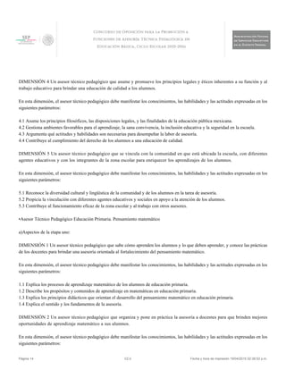 DIMENSIÓN 4 Un asesor técnico pedagógico que asume y promueve los principios legales y éticos inherentes a su función y al
trabajo educativo para brindar una educación de calidad a los alumnos.
En esta dimensión, el asesor técnico pedagógico debe manifestar los conocimientos, las habilidades y las actitudes expresadas en los
siguientes parámetros:
4.1 Asume los principios filosóficos, las disposiciones legales, y las finalidades de la educación pública mexicana.
4.2 Gestiona ambientes favorables para el aprendizaje, la sana convivencia, la inclusión educativa y la seguridad en la escuela.
4.3 Argumenta qué actitudes y habilidades son necesarias para desempeñar la labor de asesoría.
4.4 Contribuye al cumplimiento del derecho de los alumnos a una educación de calidad.
DIMENSIÓN 5 Un asesor técnico pedagógico que se vincula con la comunidad en que está ubicada la escuela, con diferentes
agentes educativos y con los integrantes de la zona escolar para enriquecer los aprendizajes de los alumnos.
En esta dimensión, el asesor técnico pedagógico debe manifestar los conocimientos, las habilidades y las actitudes expresadas en los
siguientes parámetros:
5.1 Reconoce la diversidad cultural y lingüística de la comunidad y de los alumnos en la tarea de asesoría.
5.2 Propicia la vinculación con diferentes agentes educativos y sociales en apoyo a la atención de los alumnos.
5.3 Contribuye al funcionamiento eficaz de la zona escolar y al trabajo con otros asesores.
•Asesor Técnico Pedagógico Educación Primaria. Pensamiento matemático
a)Aspectos de la etapa uno:
DIMENSIÓN 1 Un asesor técnico pedagógico que sabe cómo aprenden los alumnos y lo que deben aprender, y conoce las prácticas
de los docentes para brindar una asesoría orientada al fortalecimiento del pensamiento matemático.
En esta dimensión, el asesor técnico pedagógico debe manifestar los conocimientos, las habilidades y las actitudes expresadas en los
siguientes parámetros:
1.1 Explica los procesos de aprendizaje matemático de los alumnos de educación primaria.
1.2 Describe los propósitos y contenidos de aprendizaje en matemáticas en educación primaria.
1.3 Explica los principios didácticos que orientan el desarrollo del pensamiento matemático en educación primaria.
1.4 Explica el sentido y los fundamentos de la asesoría.
DIMENSIÓN 2 Un asesor técnico pedagógico que organiza y pone en práctica la asesoría a docentes para que brinden mejores
oportunidades de aprendizaje matemático a sus alumnos.
En esta dimensión, el asesor técnico pedagógico debe manifestar los conocimientos, las habilidades y las actitudes expresadas en los
siguientes parámetros:
Página 14 V2.0 Fecha y hora de impresión 19/04/2015 02:38:52 p.m.
 