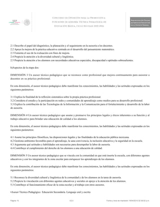 2.1 Describe el papel del diagnóstico, la planeación y el seguimiento en la asesoría a los docentes.
2.2 Apoya la mejora de la práctica educativa centrada en el desarrollo del pensamiento matemático.
2.3 Fomenta el uso de la evaluación con fines de mejora.
2.4 Propicia la atención a la diversidad cultural y lingüística.
2.5 Propicia la atención a los alumnos con necesidades educativas especiales, discapacidad o aptitudes sobresalientes.
b)Aspectos de la etapa dos:
DIMENSIÓN 3 Un asesor técnico pedagógico que se reconoce como profesional que mejora continuamente para asesorar a
docentes en su práctica profesional.
En esta dimensión, el asesor técnico pedagógico debe manifestar los conocimientos, las habilidades y las actitudes expresadas en los
siguientes parámetros:
3.1 Explica la finalidad de la reflexión sistemática sobre la propia práctica profesional.
3.2 Considera el estudio y la participación en redes y comunidades de aprendizaje como medios para su desarrollo profesional.
3.3 Explica la contribución de las Tecnologías de la Información y la Comunicación para el fortalecimiento y desarrollo de la labor
de asesoría.
DIMENSIÓN 4 Un asesor técnico pedagógico que asume y promueve los principios legales y éticos inherentes a su función y al
trabajo educativo para brindar una educación de calidad a los alumnos.
En esta dimensión, el asesor técnico pedagógico debe manifestar los conocimientos, las habilidades y las actitudes expresadas en los
siguientes parámetros:
4.1 Asume los principios filosóficos, las disposiciones legales y las finalidades de la educación pública mexicana.
4.2 Gestiona ambientes favorables para el aprendizaje, la sana convivencia, la inclusión educativa y la seguridad en la escuela.
4.3 Argumenta qué actitudes y habilidades son necesarias para desempeñar la labor de asesoría.
4.4 Contribuye al cumplimiento del derecho de los alumnos a una educación de calidad.
DIMENSIÓN 5 Un asesor técnico pedagógico que se vincula con la comunidad en que está inserta la escuela, con diferentes agentes
educativos y con los integrantes de la zona escolar para enriquecer los aprendizajes de los alumnos.
En esta dimensión, el asesor técnico pedagógico debe manifestar los conocimientos, las habilidades y las actitudes expresadas en los
siguientes parámetros:
5.1 Reconoce la diversidad cultural y lingüística de la comunidad y de los alumnos en la tarea de asesoría.
5.2 Propicia la vinculación con diferentes agentes educativos y sociales en apoyo a la atención de los alumnos.
5.3 Contribuye al funcionamiento eficaz de la zona escolar y al trabajo con otros asesores.
•Asesor Técnico Pedagógico Educación Secundaria. Lenguaje oral y escrito
Página 15 V2.0 Fecha y hora de impresión 19/04/2015 02:38:52 p.m.
 