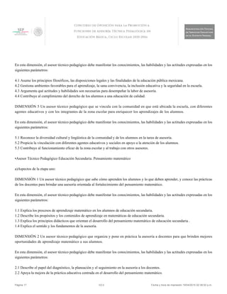 En esta dimensión, el asesor técnico pedagógico debe manifestar los conocimientos, las habilidades y las actitudes expresadas en los
siguientes parámetros:
4.1 Asume los principios filosóficos, las disposiciones legales y las finalidades de la educación pública mexicana.
4.2 Gestiona ambientes favorables para el aprendizaje, la sana convivencia, la inclusión educativa y la seguridad en la escuela.
4.3 Argumenta qué actitudes y habilidades son necesarias para desempeñar la labor de asesoría.
4.4 Contribuye al cumplimiento del derecho de los alumnos a una educación de calidad.
DIMENSIÓN 5 Un asesor técnico pedagógico que se vincula con la comunidad en que está ubicada la escuela, con diferentes
agentes educativos y con los integrantes de la zona escolar para enriquecer los aprendizajes de los alumnos.
En esta dimensión, el asesor técnico pedagógico debe manifestar los conocimientos, las habilidades y las actitudes expresadas en los
siguientes parámetros:
5.1 Reconoce la diversidad cultural y lingüística de la comunidad y de los alumnos en la tarea de asesoría.
5.2 Propicia la vinculación con diferentes agentes educativos y sociales en apoyo a la atención de los alumnos.
5.3 Contribuye al funcionamiento eficaz de la zona escolar y al trabajo con otros asesores.
•Asesor Técnico Pedagógico Educación Secundaria. Pensamiento matemático
a)Aspectos de la etapa uno:
DIMENSIÓN 1 Un asesor técnico pedagógico que sabe cómo aprenden los alumnos y lo que deben aprender, y conoce las prácticas
de los docentes para brindar una asesoría orientada al fortalecimiento del pensamiento matemático.
En esta dimensión, el asesor técnico pedagógico debe manifestar los conocimientos, las habilidades y las actitudes expresadas en los
siguientes parámetros:
1.1 Explica los procesos de aprendizaje matemático en los alumnos de educación secundaria.
1.2 Describe los propósitos y los contenidos de aprendizaje en matemáticas de educación secundaria.
1.3 Explica los principios didácticos que orientan el desarrollo del pensamiento matemático de educación secundaria .
1.4 Explica el sentido y los fundamentos de la asesoría.
DIMENSIÓN 2 Un asesor técnico pedagógico que organiza y pone en práctica la asesoría a docentes para que brinden mejores
oportunidades de aprendizaje matemático a sus alumnos.
En esta dimensión, el asesor técnico pedagógico debe manifestar los conocimientos, las habilidades y las actitudes expresadas en los
siguientes parámetros:
2.1 Describe el papel del diagnóstico, la planeación y el seguimiento en la asesoría a los docentes.
2.2 Apoya la mejora de la práctica educativa centrada en el desarrollo del pensamiento matemático.
Página 17 V2.0 Fecha y hora de impresión 19/04/2015 02:38:52 p.m.
 