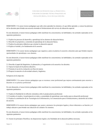DIMENSIÓN 1 Un asesor técnico pedagógico que sabe cómo aprenden los alumnos y lo que deben aprender, y conoce las prácticas
de los docentes para brindar una asesoría orientada al fortalecimiento del servicio de educación especial.
En esta dimensión, el asesor técnico pedagógico debe manifestar los conocimientos, las habilidades y las actitudes expresadas en los
siguientes parámetros:
1.1 Explica los procesos de desarrollo y aprendizaje de los alumnos de educación básica.
1.2 Describe los propósitos y contenidos de aprendizaje de la educación básica.
1.3 Explica los principios didácticos que orientan la educación especial.
1.4 Explica el sentido y los fundamentos de la asesoría.
DIMENSIÓN 2 Un asesor técnico pedagógico que organiza y pone en práctica la asesoría a docentes para que brinden mejores
oportunidades de aprendizaje a sus alumnos.
En esta dimensión, el asesor técnico pedagógico debe manifestar los conocimientos, las habilidades y las actitudes expresadas en los
siguientes parámetros:
2.1 Describe el papel del diagnóstico, la planeación y el seguimiento en la asesoría a los docentes.
2.2 Apoya la mejora de la práctica educativa.
2.3 Fomenta el uso de la evaluación con fines de mejora.
2.4 Propicia la atención a la diversidad cultural y lingüística.
b)Aspectos de la etapa dos:
DIMENSIÓN 3 Un asesor técnico pedagógico que se reconoce como profesional que mejora continuamente para asesorar a
docentes en su práctica profesional.
En esta dimensión, el asesor técnico pedagógico debe manifestar los conocimientos, las habilidades y las actitudes expresadas en los
siguientes parámetros:
3.1 Explica la finalidad de la reflexión sistemática sobre la propia práctica profesional.
3.2 Considera el estudio y la participación en redes y comunidades de aprendizaje como medios para su desarrollo profesional.
3.3 Explica la contribución de las Tecnologías de la Información y la Comunicación para el fortalecimiento y desarrollo de la labor
de asesoría.
DIMENSIÓN 4 Un asesor técnico pedagógico que asume y promueve los principios legales y éticos inherentes a su función y al
trabajo educativo para brindar una educación de calidad a los alumnos.
En esta dimensión, el asesor técnico pedagógico debe manifestar los conocimientos, las habilidades y las actitudes expresadas en los
siguientes parámetros:
4.1 Asume los principios filosóficos, las disposiciones legales y las finalidades de la educación pública mexicana.
Página 19 V2.0 Fecha y hora de impresión 19/04/2015 02:38:52 p.m.
 