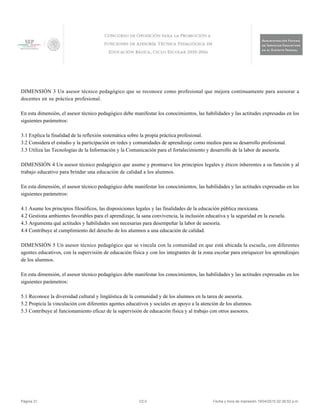 DIMENSIÓN 3 Un asesor técnico pedagógico que se reconoce como profesional que mejora continuamente para asesorar a
docentes en su práctica profesional.
En esta dimensión, el asesor técnico pedagógico debe manifestar los conocimientos, las habilidades y las actitudes expresadas en los
siguientes parámetros:
3.1 Explica la finalidad de la reflexión sistemática sobre la propia práctica profesional.
3.2 Considera el estudio y la participación en redes y comunidades de aprendizaje como medios para su desarrollo profesional.
3.3 Utiliza las Tecnologías de la Información y la Comunicación para el fortalecimiento y desarrollo de la labor de asesoría.
DIMENSIÓN 4 Un asesor técnico pedagógico que asume y promueve los principios legales y éticos inherentes a su función y al
trabajo educativo para brindar una educación de calidad a los alumnos.
En esta dimensión, el asesor técnico pedagógico debe manifestar los conocimientos, las habilidades y las actitudes expresadas en los
siguientes parámetros:
4.1 Asume los principios filosóficos, las disposiciones legales y las finalidades de la educación pública mexicana.
4.2 Gestiona ambientes favorables para el aprendizaje, la sana convivencia, la inclusión educativa y la seguridad en la escuela.
4.3 Argumenta qué actitudes y habilidades son necesarias para desempeñar la labor de asesoría.
4.4 Contribuye al cumplimiento del derecho de los alumnos a una educación de calidad.
DIMENSIÓN 5 Un asesor técnico pedagógico que se vincula con la comunidad en que está ubicada la escuela, con diferentes
agentes educativos, con la supervisión de educación física y con los integrantes de la zona escolar para enriquecer los aprendizajes
de los alumnos.
En esta dimensión, el asesor técnico pedagógico debe manifestar los conocimientos, las habilidades y las actitudes expresadas en los
siguientes parámetros:
5.1 Reconoce la diversidad cultural y lingüística de la comunidad y de los alumnos en la tarea de asesoría.
5.2 Propicia la vinculación con diferentes agentes educativos y sociales en apoyo a la atención de los alumnos.
5.3 Contribuye al funcionamiento eficaz de la supervisión de educación física y al trabajo con otros asesores.
Página 21 V2.0 Fecha y hora de impresión 19/04/2015 02:38:52 p.m.
 