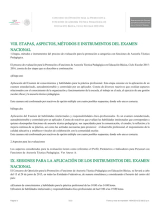 VIII. ETAPAS, ASPECTOS, MÉTODOS E INSTRUMENTOS DEL EXAMEN
NACIONAL
1.Etapas, métodos e instrumentos del proceso de evaluación para la promoción a categorías con funciones de Asesoría Técnica
Pedagógica.
El proceso de evaluación para la Promoción a Funciones de Asesoría Técnica Pedagógica en Educación Básica, Ciclo Escolar 2015-
2016, consta de dos etapas que se describen a continuación:
a)Etapa uno
Aplicación del Examen de conocimientos y habilidades para la práctica profesional. Esta etapa consiste en la aplicación de un
examen estandarizado, autoadministrable y controlado por un aplicador. Consta de diversos reactivos que evalúan aspectos
relacionados con el conocimiento de la organización y funcionamiento de la escuela, el trabajo en el aula, el ejercicio de una gestión
escolar eficaz y la asesoría técnico pedagógica.
Este examen está conformado por reactivos de opción múltiple con cuatro posibles respuestas, donde solo una es correcta.
b)Etapa dos
Aplicación del Examen de habilidades intelectuales y responsabilidades ético-profesionales. Es un examen estandarizado,
autoadministrable y controlado por un aplicador. Consta de reactivos que evalúan las habilidades intelectuales que corresponden a
quienes desempeñan funciones de asesoría técnica pedagógica; sus capacidades para la comunicación, el estudio, la reflexión y la
mejora continua de su práctica, así como las actitudes necesarias para promover el desarrollo profesional, el mejoramiento de la
calidad educativa y establecer vínculos de colaboración con la comunidad escolar.
Este examen está conformado por reactivos de opción múltiple con cuatro posibles respuestas, donde solo una es correcta.
2.Aspectos para las evaluaciones
Los aspectos considerados para la evaluación tienen como referentes el Perfil, Parámetros e Indicadores para Personal con
Funciones de Asesoría Técnica Pedagógica. Ver Anexo A.
IX. SESIONES PARA LA APLICACIÓN DE LOS INSTRUMENTOS DEL EXAMEN
NACIONAL
El Concurso de Oposición para la Promoción a Funciones de Asesoría Técnica Pedagógica en Educación Básica, se llevará a cabo
del 13 al 28 de junio de 2015, en todas las Entidades Federativas, de manera simultánea y considerando el horario del centro del
país:
a)Examen de conocimientos y habilidades para la práctica profesional de las 10:00 a las 14:00 horas.
b)Examen de habilidades intelectuales y responsabilidades ético-profesionales de las15:00 a las 19:00 horas.
Página 6 V2.0 Fecha y hora de impresión 19/04/2015 02:38:52 p.m.
 