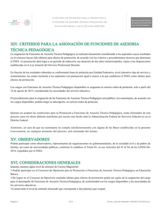 XIV. CRITERIOS PARA LA ASIGNACIÓN DE FUNCIONES DE ASESORIA
TÉCNICA PEDAGÓGICA
La asignación de Funciones de Asesoría Técnica Pedagógica se realizará únicamente considerando a los aspirantes cuyos resultados
en el concurso hayan sido idóneos para efectos de promoción, de acuerdo con los criterios y procedimientos técnicos que determine
el INEE. La promoción dará lugar a un periodo de inducción con duración de dos años ininterrumpidos, sujeto a las disposiciones
establecidas en la Ley General del Servicio Profesional Docente.
En función de los resultados obtenidos se conformarán listas de prelación por Entidad Federativa, nivel educativo tipo de servicio y
sostenimiento, las cuales incluirán a los aspirantes con puntuación igual o mayor a la que establezca el INEE como idóneo para
efectos de promoción.
Los cargos con Funciones de Asesoría Técnica Pedagógica disponibles se asignarán en estricto orden de prelación, solo a partir del
16 de agosto de 2015, considerando las necesidades del servicio educativo.
El procedimiento para la asignación de las Funciones de Asesoría Técnica Pedagógica será público; los sustentantes, de acuerdo con
los cargos disponibles, podrán elegir su adscripción, en estricto orden de prelación.
Quienes no acepten las condiciones para su Promoción a Funciones de Asesoría Técnica Pedagógica, serán eliminados de este
proceso; para tal efecto deberán manifestar por escrito este hecho ante la Administración Federal de Servicios Educativos en el
Distrito Federal.
Asimismo, en caso de que un sustentante no cumpla satisfactoriamente con alguna de las Bases establecidas en la presente
Convocatoria, en cualquier momento del proceso, será eliminado del mismo.
XV. OBSERVADORES
Podrán participar como observadores, representantes de organizaciones no gubernamentales, de la sociedad civil y de padres de
familia, así como de universidades públicas, conforme lo establece el Título IV, en sus Artículos del 45 al 54, de los LINEE-06-
2014, expedidos por el INEE.
XVI. CONSIDERACIONES GENERALES
Quienes ostenten algún nivel de estímulo de Carrera Magisterial:
1.Podrán participar en el Concurso de Oposición para la Promoción a Funciones de Asesoría Técnica Pedagógica en Educación
Básica.
2.De lograr en el Concurso de Oposición resultado idóneo para efectos de promoción podrá ser sujeto de la asignación del cargo
para el desempeño de Funciones de Asesoría Técnica Pedagógica, de conformidad con los cargos disponibles y las necesidades de
los servicios educativos.
3.Conservarán el nivel de estímulo alcanzado que corresponde a la(s) plaza(s) que ocupan.
Página 8 V2.0 Fecha y hora de impresión 19/04/2015 02:38:52 p.m.
 