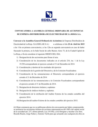 CONVOCATORIA A ASAMBLEA GENERAL ORDINARIA DE ACCIONISTAS
DE EMPRESA DISTRIBUIDORA DE ELECTRICIDAD DE LA RIOJA S.A.
Convocar a la Asamblea General Ordinaria de Accionistas de Empresa Distribuidora de
Electricidad de La Rioja SA (EDELAR S.A.) a celebrarse el día 22 de Abril de 2015
a las 11hs en primera convocatoria y a las 12hs en segunda convocatoria en caso de haber
fracasado la primera, en la Sede Social de calle Buenos Aires 73, de la Ciudad Capital de
La Rioja, a fin de considerar el siguiente ORDEN DEL DIA:
1) Designación de dos accionistas para firmar el acta.
2) Consideración de los documentos indicados en el artículo 234, inc. 1 de la Ley
19.550 correspondiente al ejercicio cerrado el 31 de Diciembre de 2014.
3) Consideración y destino de los resultados del ejercicio
4) Consideración de la gestión del Directorio y de la Comisión Fiscalizadora
5) Consideración de las remuneraciones al Directorio correspondiente al ejercicio
cerrado el 31 de Diciembre de 2014
6) Consideración de las remuneraciones a la Comisión Fiscalizadora correspondiente
al ejercicio cerrado el 31 de Diciembre de 2014.
7) Designación de directores titulares y suplentes
8) Designación de síndicos titulares y suplentes.
9) Consideración de la retribución del Auditor Externo de los estados contables del
ejercicio 2014.
10) Designación del auditor Externo de los estados contables del ejercicio 2015.
(ii) Dejar constancia que no se publicaran edictos de convocatoria por haber comprometido
su asistencia los accionistas titulares de acciones representativas del 100% del capital social
de la sociedad (art. 237, ultimo párrafo, Ley 19.550); y (iii) Designar y facultar a los Sres.
Ricardo Ruarte, Jorge Nuñez y Antonio Tarifa para que actuando uno cualquiera de ellos en
 