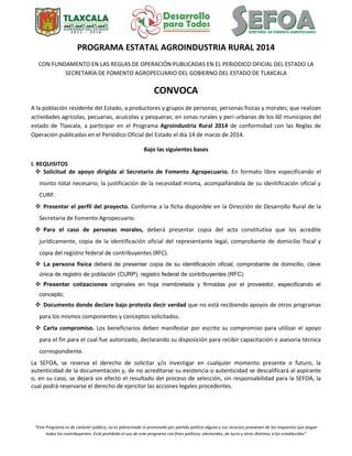 “Este Programa es de carácter público, no es patrocinado ni promovido por partido político alguno y sus recursos provienen de los impuestos que pagan
todos los contribuyentes. Está prohibido el uso de este programa con fines políticos, electorales, de lucro y otros distintos a los establecidos”
PROGRAMA ESTATAL AGROINDUSTRIA RURAL 2014
CON FUNDAMENTO EN LAS REGLAS DE OPERACIÓN PUBLICADAS EN EL PERIODICO OFICIAL DEL ESTADO LA
SECRETARÍA DE FOMENTO AGROPECUARIO DEL GOBIERNO DEL ESTADO DE TLAXCALA
CONVOCA
A la población residente del Estado, a productores y grupos de personas; personas físicas y morales; que realizan
actividades agrícolas, pecuarias, acuícolas y pesqueras; en zonas rurales y peri-urbanas de los 60 municipios del
estado de Tlaxcala, a participar en el Programa Agroindustria Rural 2014 de conformidad con las Reglas de
Operación publicadas en el Periódico Oficial del Estado el día 14 de marzo de 2014.
Bajo las siguientes bases
I. REQUISITOS
 Solicitud de apoyo dirigida al Secretario de Fomento Agropecuario. En formato libre especificando el
monto total necesario, la justificación de la necesidad misma, acompañándola de su identificación oficial y
CURP.
 Presentar el perfil del proyecto. Conforme a la ficha disponible en la Dirección de Desarrollo Rural de la
Secretaria de Fomento Agropecuario.
 Para el caso de personas morales, deberá presentar copia del acta constitutiva que los acredite
jurídicamente, copia de la identificación oficial del representante legal, comprobante de domicilio fiscal y
copia del registro federal de contribuyentes (RFC).
 La persona física deberá de presentar copia de su identificación oficial, comprobante de domicilio, clave
única de registro de población (CURP), registro federal de contribuyentes (RFC)
 Presentar cotizaciones originales en hoja membretada y firmadas por el proveedor, especificando el
concepto;
 Documento donde declare bajo protesta decir verdad que no está recibiendo apoyos de otros programas
para los mismos componentes y conceptos solicitados.
 Carta compromiso. Los beneficiarios deben manifestar por escrito su compromiso para utilizar el apoyo
para el fin para el cual fue autorizado, declarando su disposición para recibir capacitación o asesoría técnica
correspondiente.
La SEFOA, se reserva el derecho de solicitar y/o investigar en cualquier momento presente o futuro, la
autenticidad de la documentación y, de no acreditarse su existencia o autenticidad se descalificará al aspirante
o, en su caso, se dejará sin efecto el resultado del proceso de selección, sin responsabilidad para la SEFOA, la
cual podrá reservarse el derecho de ejercitar las acciones legales procedentes.
 