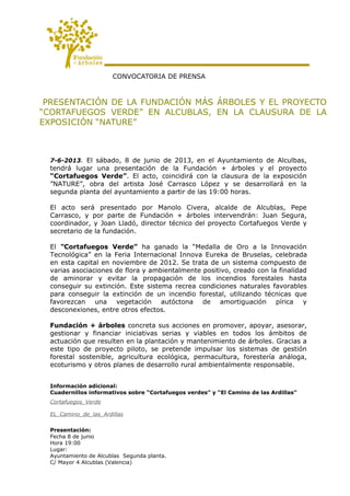CONVOCATORIA DE PRENSA
PRESENTACIÓN DE LA FUNDACIÓN MÁS ÁRBOLES Y EL PROYECTO
“CORTAFUEGOS VERDE” EN ALCUBLAS, EN LA CLAUSURA DE LA
EXPOSICIÓN “NATURE”
7-6-2013. El sábado, 8 de junio de 2013, en el Ayuntamiento de Alculbas,
tendrá lugar una presentación de la Fundación + árboles y el proyecto
“Cortafuegos Verde”. El acto, coincidirá con la clausura de la exposición
”NATURE”, obra del artista José Carrasco López y se desarrollará en la
segunda planta del ayuntamiento a partir de las 19:00 horas.
El acto será presentado por Manolo Civera, alcalde de Alcublas, Pepe
Carrasco, y por parte de Fundación + árboles intervendrán: Juan Segura,
coordinador, y Joan Lladó, director técnico del proyecto Cortafuegos Verde y
secretario de la fundación.
El “Cortafuegos Verde” ha ganado la “Medalla de Oro a la Innovación
Tecnológica” en la Feria Internacional Innova Eureka de Bruselas, celebrada
en esta capital en noviembre de 2012. Se trata de un sistema compuesto de
varias asociaciones de flora y ambientalmente positivo, creado con la finalidad
de aminorar y evitar la propagación de los incendios forestales hasta
conseguir su extinción. Este sistema recrea condiciones naturales favorables
para conseguir la extinción de un incendio forestal, utilizando técnicas que
favorezcan una vegetación autóctona de amortiguación pírica y
desconexiones, entre otros efectos.
Fundación + árboles concreta sus acciones en promover, apoyar, asesorar,
gestionar y financiar iniciativas serias y viables en todos los ámbitos de
actuación que resulten en la plantación y mantenimiento de árboles. Gracias a
este tipo de proyecto piloto, se pretende impulsar los sistemas de gestión
forestal sostenible, agricultura ecológica, permacultura, forestería análoga,
ecoturismo y otros planes de desarrollo rural ambientalmente responsable.
Información adicional:
Cuadernillos informativos sobre “Cortafuegos verdes” y “El Camino de las Ardillas”
Cortafuegos_Verde
EL_Camino_de_las_Ardillas
Presentación:
Fecha 8 de junio
Hora 19:00
Lugar:
Ayuntamiento de Alcublas Segunda planta.
C/ Mayor 4 Alcublas (Valencia)
 