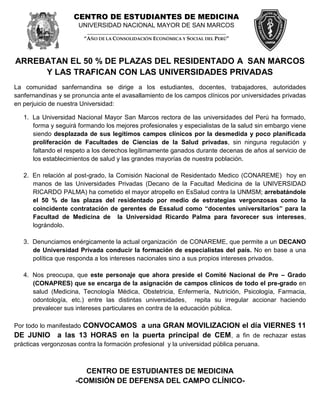 CENTRO DE ESTUDIANTES DE MEDICINA
                      UNIVERSIDAD NACIONAL MAYOR DE SAN MARCOS
                         _____________________________________________________
                        “AÑO DE LA CONSOLIDACIÓN ECONÓMICA Y SOCIAL DEL PERÚ”



ARREBATAN EL 50 % DE PLAZAS DEL RESIDENTADO A SAN MARCOS
     Y LAS TRAFICAN CON LAS UNIVERSIDADES PRIVADAS
La comunidad sanfernandina se dirige a los estudiantes, docentes, trabajadores, autoridades
sanfernandinas y se pronuncia ante el avasallamiento de los campos clínicos por universidades privadas
en perjuicio de nuestra Universidad:

   1. La Universidad Nacional Mayor San Marcos rectora de las universidades del Perú ha formado,
      forma y seguirá formando los mejores profesionales y especialistas de la salud sin embargo viene
      siendo desplazada de sus legítimos campos clínicos por la desmedida y poco planificada
      proliferación de Facultades de Ciencias de la Salud privadas, sin ninguna regulación y
      faltando el respeto a los derechos legítimamente ganados durante decenas de años al servicio de
      los establecimientos de salud y las grandes mayorías de nuestra población.

   2. En relación al post-grado, la Comisión Nacional de Residentado Medico (CONAREME) hoy en
      manos de las Universidades Privadas (Decano de la Facultad Medicina de la UNIVERSIDAD
      RICARDO PALMA) ha cometido el mayor atropello en EsSalud contra la UNMSM; arrebatándole
      el 50 % de las plazas del residentado por medio de estrategias vergonzosas como la
      coincidente contratación de gerentes de Essalud como “docentes universitarios” para la
      Facultad de Medicina de la Universidad Ricardo Palma para favorecer sus intereses,
      lográndolo.

   3. Denunciamos enérgicamente la actual organización de CONAREME, que permite a un DECANO
      de Universidad Privada conducir la formación de especialistas del país. No en base a una
      política que responda a los intereses nacionales sino a sus propios intereses privados.

   4. Nos preocupa, que este personaje que ahora preside el Comité Nacional de Pre – Grado
      (CONAPRES) que se encarga de la asignación de campos clínicos de todo el pre-grado en
      salud (Medicina, Tecnología Médica, Obstetricia, Enfermería, Nutrición, Psicología, Farmacia,
      odontología, etc.) entre las distintas universidades, repita su irregular accionar haciendo
      prevalecer sus intereses particulares en contra de la educación pública.

Por todo lo manifestado CONVOCAMOS a una GRAN MOVILIZACION el día VIERNES 11
DE JUNIO a las 13 HORAS en la puerta principal de CEM , a fin de rechazar estas
prácticas vergonzosas contra la formación profesional y la universidad pública peruana.



                        CENTRO DE ESTUDIANTES DE MEDICINA
                     -COMISIÓN DE DEFENSA DEL CAMPO CLÍNICO-
 