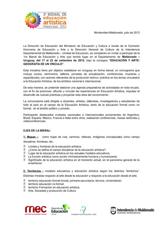 Montevideo-Maldonado, julio de 2012



La Dirección de Educación del Ministerio de Educación y Cultura a través de la Comisión
Honoraria de Educación y Arte y la Dirección General de Cultura de la Intendencia
Departamental de Maldonado – Unidad de Educación, se complacen en invitar a participar de la
1ra Bienal de Educación y Arte que tendrá lugar en el Departamento de Maldonado –
Uruguay, del 17 al 23 de setiembre de 2012, bajo la consigna “EDUCACIÓN Y ARTE:
GEOGRAFÍA DE UN VÍNCULO”.

Esta iniciativa tiene por objetivo establecer en Uruguay en forma bienal, un cronograma que
incluya cursos, seminarios, talleres, jornadas de actualización, conferencias, muestras y
espectáculos, con actores relevantes de la producción teórico- práctica en los temas vinculados
a la Educación Artística, de los ámbitos nacional e internacional.

De esta manera, se pretende elaborar una agenda preparatoria de actividades en todo el país,
con el fin de promover, difundir y vincular las experiencias en Educación Artística, impulsar el
desarrollo de nuevas prácticas y proyectar esta área del conocimiento.

La convocatoria está dirigida a docentes, artistas, talleristas, investigadores y estudiantes de
todo el país en el campo de la Educación Artística, tanto de la educación formal como no
formal, en el ámbito público y privado.

Participarán destacados invitados nacionales e internacionales provenientes de Argentina,
Brasil, España, México, Francia e Italia entre otros, realizando conferencias, mesas redondas y
videoconferencias.


EJES DE LA BIENAL:

1: Mapas –       como hojas de ruta, caminos, relieves, imágenes conceptuales como campo
disciplinar, fronteras, etc.
   Límites y fronteras de la educación artística.
   ¿Cómo se define el campo disciplinar de la educación artística?.
   Lugar de la educación artística en los actuales modelos educativos.
   La función artística como acción intrínsecamente humana y humanizante.
   Significado de la educación artística en el momento actual, en el panorama general de la
    enseñanza.

2: Territorios - modelos educativos y educación artística según los distintos “territorios”.
Distintas miradas respecto al arte desde la educación y respecto a la educación desde el arte.
   territorio educación formal (inicial, primaria secundaria, técnica, universitaria)
   territorio educación no formal
   territorio Formación en educación artística
   Arte, Sociedad y producción de Cultura
 