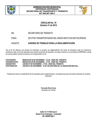 ADMINISTRACIÓN MUNICIPAL
ANTIOQUIA (ANTIOQUIA)
SECRETARIA DE TRANSPORTE Y TRÁNSITO
NIT 890.907.569-1

CIRCULAR No. 19
Octubre 31 de 2013
DE:

SECRETARIO DE TRÁNSITO

PARA:

SECTOR TRANSPORTADOR DEL MODO MIXTO EN MOTOCARROS

ASUNTO:

AGENDA DE TRABAJO PARA LA REGLAMENTACIÓN

Con el fin de efectuar una jornada de orientación al proceso de reglamentación del modo de transporte mixto en motocarros,
verificando cada uno de los requisitos para acceder al permiso de operación, los estoy invitando a una jornada por EMPRESA y donde
los socios puedan conocer el proceso y se comprometan con él.
COOTRANSFE:
COONSERVICIOS:
ASOSANTAFE:
COOTRANSTUR:

MIERCOLES 06 DE NOVIEMBRE – 9 A.M – SEDE DEL TRÁNSITO.
MIERCOLES 06 DE NOVIEMBRE – 4 P.M – SEDE DEL TRÁNSITO.
JUEVES 07 DE NOVIEMBRE – 4 P.M – SEDE DEL TRÁNSITO.
JUEVES 07 DE NOVIEMBRE – 6:30 P.M AUDITORIO DE LA ASOCIACIÓN MUTUAL.

“Prepararnos hacia el cumplimiento de los requisitos para la reglamentación, es prepararnos para ser buenos Gerentes de nuestras
empresas”

Fernando Ríos Correa
Secretario de Tránsito

Calle 13 nº 9-66 local 2
Santa Fe de Antioquia – Colombia
Nit: 890907569-1

 