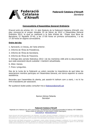 Federació Catalana d'Airsoft
                                                                                                                                           Secretaria



                             Convocatòria d'Assemblea General Ordinària

D'acord amb els articles 10 i 11 dels Estatuts de la Federació Catalana d'Airsoft, ens
plau convocar-te el proper dissabte 25 de febrer de 2012 a l'Assemblea General
Ordinària 2012, la qual es realitzarà a la Sala d'Actes de l'Espai Jove Boca de
Barcelona, C/ Agudells 37-45, a les 17:00 hores en primera convocatòria, i a les
17:30 hores en segona convocatòria.

Ordre del dia:

1. Aprovació, si s'escau, de l'acta anterior.
2. Informe de l'Àrea de Presidència.
3. Informe de l'Àrea de Secretaria.
4. Informe de l'Àrea de Tresoreria.
5. Entrega dels carnets federatius 2012 i de les memòries USB amb la documentació
que cada associació deurà custodiar i mantenir actualitzada.
6. Altes i baixes.
7. Precs i preguntes.

Des de la Junta de la Federació us volem recordar la importància de què totes les
associacions membre participeu en l'Assemblea General, així doncs esperem la vostra
assistència.

Recordeu que l'assemblea és oberta, pot assistir-hi tothom com a oient, i no hi ha
límit d'assistents per associació.

Per qualsevol dubte podeu consultar-nos a federacio@airsoft.cat




                                                          Ramon Gómez Pallarès
                                                               Secretari




                                                        Federació Catalana d’Airsoft
 Registrada com a federació núm. 647/1 en la D.G.D.E.J. del Departament de Justícia de la Generalitat de Catalunya. NIF G-65068553
                              Adreça a efecte de notificacions: C/ Isidre Nonell, 34 08292 Esparreguera
                                               www.airsoft.cat federacio@airsoft.cat

Aquest document està dirigit exclusivament al seu destinatari i pot contenir informació privilegiada o confidencial. Si no és vostè el destinatari indicat,
queda notificat que la seva utilització, divulgació i/o copia sense autorització està prohibida en virtut de la legislació vigent. En cas d’ haver rebut aquesta
documentació per error, li preguem que ens ho comuniqui el més aviat possible i què procedeixi a la seva destrucció.

Este documento está dirigido exclusivamente a su destinatario y puede contener información privilegiada o confidencial. Si no es usted el destinatario
indicado, queda notificado que su utilización, divulgación y/o copia sin autorización está prohibida en virtud de la legislación vigente. En el caso de haber
recibido esta documentación por error, le rogamos que nos lo comunique lo antes posible y que proceda a su destrucción.
 