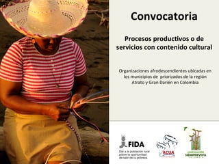 Convocatoria	
  
coﬁnanciamiento	
  de	
  
proyectos	
  produc3vos	
  o	
  
de	
  servicios	
  con	
  
contenido	
  cultural	
  	
  
Organizaciones	
  afrodescendientes	
  
ubicadas	
  en	
  los	
  municipios	
  de	
  	
  priorizados	
  
de	
  la	
  región	
  Atrato	
  y	
  Gran	
  Darién	
  en	
  
Colombia	
  	
  
 