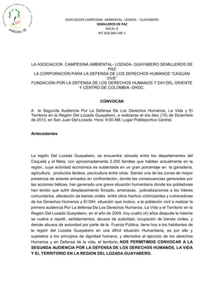 ASOCIACION CAMPESINA AMBIENTAL- LOSADA – GUAYABERO
SEMILLEROS DE PAZ
ASCAL-G
NIT 828.000.540-1

LA ASOCIACION CAMPESINA AMBIENTAL- LOZADA- GUAYABERO SEMILLEROS DE
PAZ
LA CORPORACION PARA LA DEFENSA DE LOS DERECHOS HUMANOS “CAGUAN
VIVE”
FUNDACION POR LA DEFENSA DE LOS DERECHOS HUMANOS Y DIH DEL ORIENTE
Y CENTRO DE COLOMBIA- DHOC.
CONVOCAN
A la Segunda Audiencia Por La Defensa De Los Derechos Humanos, La Vida y El
Territorio en la Región Del Lozada Guayabero, a realizarse el día diez (10) de Diciembre
de 2013, en San Juan Del Lozada. Hora: 9:00 AM, Lugar Polideportivo Central.

Antecedentes

La región Del Lozada Guayabero, se encuentra ubicada entre los departamentos del
Caquetá y el Meta, con aproximadamente 2.200 familias que habitan actualmente en la
región, cuya actividad económica es sustentada en un gran porcentaje en la ganadería,
agricultura, productos lácteos, piscicultura entre otras. Siendo una de las zonas de mayor
presencia de actores armados en confrontación, donde las consecuencias generadas por
las acciones bélicas, han generado una grave situación humanitaria donde los pobladores
han tenido que sufrir desplazamiento forzado, amenazas, judicializaciones a los líderes
comunitarios, afectación de bienes civiles entre otros hechos victimizantes y vulneradores
de los Derechos Humanos y El DIH, situación que motivo, a la población civil a realizar la
primera audiencia Por La defensa De Los Derechos Humanos, La Vida y el Territorio en la
Región Del Lozada Guayabero, en el año de 2009, hoy cuatro (4) años después la historia
se vuelve a repetir, señalamientos, abusos de autoridad, ocupación de bienes civiles, y
demás abusos de autoridad por parte de la Fuerza Pública, tiene hoy a los habitantes de
la región del Lozada Guayabero en una difícil situación Humanitaria, es por ello y
sujetados a los principios de dignidad humana, y aferrados al ejercicio de los derechos
Humanos y en Defensa de la vida, el territorio, NOS PERMITIMOS CONVOCAR A LA
SEGUNDA AUDIENCIA POR LA DEFENSA DE LOS DERECHOS HUMANOS, LA VIDA
Y EL TERRITORIO EN LA REGION DEL LOZADA GUAYABERO.

 