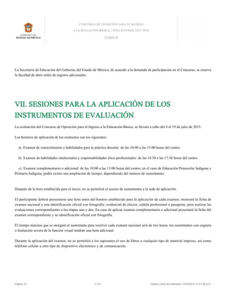 La Secretaría de Educación del Gobierno del Estado de México, de acuerdo a la demanda de participación en el Concurso, se reserva
la facultad de abrir sedes de registro adicionales.
VII. SESIONES PARA LA APLICACIÓN DE LOS
INSTRUMENTOS DE EVALUACIÓN
La evaluación del Concurso de Oposición para el Ingreso a la Educación Básica, se llevará a cabo del 4 al 19 de julio de 2015.
Los horarios de aplicación de los exámenes son los siguientes:
a) Examen de conocimientos y habilidades para la práctica docente: de las 10:00 a las 13:00 horas del centro.
b) Examen de habilidades intelectuales y responsabilidades ético-profesionales: de las 14:30 a las 17:30 horas del centro.
c) Examen complementario o adicional: de las 10:00 a las 13:00 horas del centro; en el caso de Educación Preescolar Indígena y
Primaria Indígena, podrá existir una ampliación de tiempo, dependiendo del número de sustentantes.
Después de la hora establecida para el inicio, no se permitirá el acceso de sustentantes a la sede de aplicación.
El participante deberá presentarse una hora antes del horario establecido para la aplicación de cada examen; mostrará la ficha de
examen nacional y una identificación oficial con fotografía: credencial de elector, cédula profesional o pasaporte, para realizar las
evaluaciones correspondientes a las etapas uno y dos. En caso de aplicar examen complementario o adicional presentará la ficha del
examen correspondiente y su identificación oficial con fotografía.
El tiempo máximo que se otorgará al sustentante para resolver cada examen nacional será de tres horas; los sustentantes con ceguera
o limitación severa de la función visual tendrán una hora adicional.
Durante la aplicación del examen, no se permitirá a los aspirantes el uso de libros o cualquier tipo de material impreso, así como
teléfono celular u otro tipo de dispositivo electrónico y de comunicación.
Página 10 V.3.5 Fecha y hora de impresión 17/04/2015 12:41:40 p.m.
 
