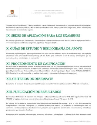 Nacional del Nivel de Idioma (CENNI 12 o superior). Dicho comprobante, es emitido por la Dirección General de Acreditación,
Incorporación y Revalidación (DGAIR), de la Secretaría de Educación Pública (www.cenni.sep.gob.mx); deberá ser entregado
necesariamente al momento del registro.
IX. SEDES DE APLICACIÓN PARA LOS EXÁMENES
La Sede de Aplicación que corresponda a cada sustentante, deberá consultarse a través del SNRSPD, en la página electrónica:
www.servicioprofesionaldocente.sep.gob.mx, a partir del 9 de junio de 2015.
X. GUÍAS DE ESTUDIO Y BIBLIOGRAFÍA DE APOYO
El aspirante registrado podrá obtener gratuitamente las guías para los exámenes motivo de esta Convocatoria, en la página
electrónica: www.servicioprofesionaldocente.sep.gob.mx. Dichas guías contendrán la lista de temas y la bibliografía que los
aspirantes podrán consultar para su preparación.
XI. PROCEDIMIENTO DE CALIFICACIÓN
La calificación de la evaluación nacional se establecerá de acuerdo con los Criterios y procedimientos técnicos que determine el
Instituto Nacional para la Evaluación de la Educación, conforme al artículo 18 de los Lineamientos para llevar a cabo la evaluación
para el Ingreso al Servicio Profesional Docente en Educación Básica y Media Superior para el ciclo escolar 2015-2016. LINEE-01-
2015. Los criterios se podrán consultar en la página electrónica www.servicioprofesionaldocente.sep.gob.mx.
XII. CRITERIOS DE DESEMPATE
Los criterios de desempate de la evaluación se establecen con base en los Criterios señalados en la Base XI de esta Convocatoria.
XIII. PUBLICACIÓN DE RESULTADOS
Los resultados del Concurso de Oposición para el Ingreso a la Educación Básica, ciclo escolar 2015-2016, se publicarán a través del
SNRSPD en la página electrónica: www.servicioprofesionaldocente.sep.gob.mx, al 9 de agosto de 2015.
La emisión del dictamen de los resultados individualizados de la evaluación nacional, y en su caso, de la evaluación
complementaria o adicional, corresponde a la Secretaría de Educación Pública. Los dictámenes se elaborarán para todos los
aspirantes y serán acompañados de observaciones generales que les permitan identificar los conocimientos y habilidades
profesionales que necesiten fortalecer.
El dictamen de los resultados individualizados se entregará únicamente a cada aspirante. La información de datos personales estará
Página 12 V.3.5 Fecha y hora de impresión 17/04/2015 12:41:40 p.m.
 