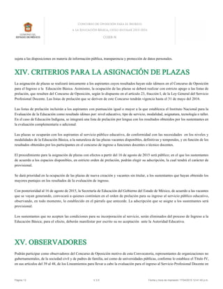 sujeta a las disposiciones en materia de información pública, transparencia y protección de datos personales.
XIV. CRITERIOS PARA LA ASIGNACIÓN DE PLAZAS
La asignación de plazas se realizará únicamente a los aspirantes cuyos resultados hayan sido idóneos en el Concurso de Oposición
para el Ingreso a la Educación Básica. Asimismo, la ocupación de las plazas se deberá realizar con estricto apego a las listas de
prelación, que resulten del Concurso de Oposición, según lo dispuesto en el artículo 23, fracción I, de la Ley General del Servicio
Profesional Docente. Las listas de prelación que se deriven de este Concurso tendrán vigencia hasta el 31 de mayo del 2016.
Las listas de prelación incluirán a los aspirantes con puntuación igual o mayor a la que establezca el Instituto Nacional para la
Evaluación de la Educación como resultado idóneo por: nivel educativo, tipo de servicio, modalidad, asignatura, tecnología o taller.
En el caso de Educación Indígena, se integrará una lista de prelación por lengua con los resultados obtenidos por los sustentantes en
la evaluación complementaria o adicional.
Las plazas se ocuparán con los aspirantes al servicio público educativo, de conformidad con las necesidades en los niveles y
modalidades de la Educación Básica, a la naturaleza de las plazas vacantes disponibles, definitivas y temporales, y en función de los
resultados obtenidos por los participantes en el concurso de ingreso a funciones docentes o técnico docentes.
El procedimiento para la asignación de plazas con efectos a partir del 16 de agosto de 2015 será público; en el que los sustentantes
de acuerdo a los espacios disponibles, en estricto orden de prelación, podrán elegir su adscripción, la cual tendrá el carácter de
provisional.
Se dará prioridad en la ocupación de las plazas de nueva creación y vacantes sin titular, a los sustentantes que hayan obtenido los
mayores puntajes en los resultados de la evaluación de ingreso.
Con posterioridad al 16 de agosto de 2015, la Secretaría de Educación del Gobierno del Estado de México, de acuerdo a las vacantes
que se vayan generando, convocará a quienes continúen en el orden de prelación para su ingreso al servicio público educativo,
observando, en todo momento, lo establecido en el párrafo que antecede. La adscripción que se asigne a los sustentantes será
provisional.
Los sustentantes que no acepten las condiciones para su incorporación al servicio, serán eliminados del proceso de Ingreso a la
Educación Básica; para el efecto, deberán manifestar por escrito su no aceptación ante la Autoridad Educativa.
XV. OBSERVADORES
Podrán participar como observadores del Concurso de Oposición motivo de esta Convocatoria, representantes de organizaciones no
gubernamentales, de la sociedad civil y de padres de familia, así como de universidades públicas, conforme lo establece el Título IV,
en sus artículos del 39 al 48, de los Lineamientos para llevar a cabo la evaluación para el ingreso al Servicio Profesional Docente en
Página 13 V.3.5 Fecha y hora de impresión 17/04/2015 12:41:40 p.m.
 