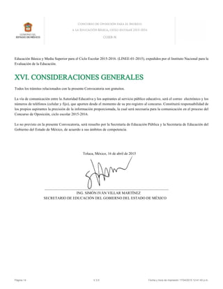 Educación Básica y Media Superior para el Ciclo Escolar 2015-2016. (LINEE-01-2015), expedidos por el Instituto Nacional para la
Evaluación de la Educación.
XVI. CONSIDERACIONES GENERALES
Todos los trámites relacionados con la presente Convocatoria son gratuitos.
La vía de comunicación entre la Autoridad Educativa y los aspirantes al servicio público educativo, será el correo electrónico y los
números de teléfonos (celular y fijo), que aporten desde el momento de su pre-registro al concurso. Constituirá responsabilidad de
los propios aspirantes la precisión de la información proporcionada, la cual será necesaria para la comunicación en el proceso del
Concurso de Oposición, ciclo escolar 2015-2016.
Lo no previsto en la presente Convocatoria, será resuelto por la Secretaría de Educación Pública y la Secretaria de Educación del
Gobierno del Estado de México, de acuerdo a sus ámbitos de competencia.
Toluca, México, 16 de abril de 2015
____________________________________________________________________
ING. SIMÓN IVÁN VILLAR MARTÍNEZ
SECRETARIO DE EDUCACIÓN DEL GOBIERNO DEL ESTADO DE MÉXICO
Página 14 V.3.5 Fecha y hora de impresión 17/04/2015 12:41:40 p.m.
 