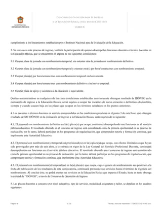 cumplimiento a los lineamientos establecidos por el Instituto Nacional para la Evaluación de la Educación.
3. Se convoca a este proceso de ingreso, también la participación de quienes desempeñen funciones docentes o técnico docentes en
la Educación Básica, que se encuentren en alguna de las siguientes condiciones:
3.1 Ocupar plaza de jornada con nombramiento temporal, sin ostentar otra de jornada con nombramiento definitivo.
3.2 Ocupar plaza de jornada con nombramiento temporal y ostentar otra(s) por hora/semana/mes con nombramiento temporal.
3.3 Ocupar plaza(s) por hora/semana/mes con nombramiento temporal exclusivamente.
3.4 Ocupar plaza(s) por hora/semana/mes con nombramiento definitivo e inclusive temporal.
3.5 Ocupar plaza de apoyo y asistencia a la educación o equivalente.
Quiénes encontrándose en cualquiera de las cinco condiciones establecidas anteriormente obtengan resultado de IDÓNEO en la
evaluación de ingreso a la Educación Básica, serán sujetos a ocupar las vacantes de nueva creación o definitivas disponibles,
siempre y cuando causen baja en las plazas que ocupan en los términos señalados en los puntos anteriores.
4. Los docentes o técnico docentes en servicio comprendidos en las condiciones previstas en el punto 3 de esta Base, que obtengan
resultado de NO IDÓNEO en la evaluación de ingreso a la Educación Básica, serán sujetos de lo siguiente:
4.1. El personal con nombramiento definitivo en la(s) plaza(s) que ocupa, continuará desempeñando sus funciones en el servicio
público educativo. El resultado obtenido en el concurso de ingreso será considerado como la primera oportunidad en su proceso de
evaluación; por lo tanto, deberá participar en los programas de regularización, que comprenden tutoría y formación continua, que
implemente esta Autoridad Educativa.
4.2. El personal con nombramiento(s) temporal(es) provisional(es) en la(s) plaza(s) que ocupa, con efectos ilimitados o que hayan
sido prorrogados por más de seis años, a la entrada en vigor de la Ley General del Servicio Profesional Docente, continuará
desempeñando sus funciones en el servicio público educativo. El resultado obtenido en el concurso de ingreso será considerado
como la primera oportunidad en su proceso de evaluación; por lo tanto, deberá participar en los programas de regularización, que
comprenden tutoría y formación continua, que implemente esta Autoridad Educativa.
4.3. El personal con nombramiento(s) temporal(es) en la(s) plaza(s) que ocupa, cuya vigencia de nombramiento sea posterior a la
fecha de publicación de los resultados de esta convocatoria, continuará prestando sus servicios hasta el término de vigencia del
nombramiento. Al concluir éste, no podrá prestar sus servicios en la Educación Básica que imparta el Estado, hasta en tanto obtenga
la calidad de “IDÓNEO”, a través de Concurso de Oposición de Ingreso.
5. Las plazas docentes a concurso por nivel educativo, tipo de servicio, modalidad, asignatura y taller, se detallan en los cuadros
siguientes:
Página 4 V.3.5 Fecha y hora de impresión 17/04/2015 12:41:40 p.m.
 