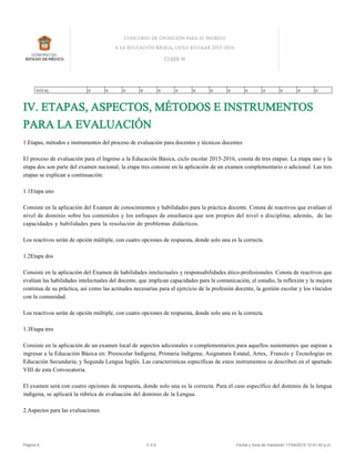 IV. ETAPAS, ASPECTOS, MÉTODOS E INSTRUMENTOS
PARA LA EVALUACIÓN
1.Etapas, métodos e instrumentos del proceso de evaluación para docentes y técnicos docentes
El proceso de evaluación para el Ingreso a la Educación Básica, ciclo escolar 2015-2016, consta de tres etapas: La etapa uno y la
etapa dos son parte del examen nacional; la etapa tres consiste en la aplicación de un examen complementario o adicional. Las tres
etapas se explican a continuación:
1.1Etapa uno
Consiste en la aplicación del Examen de conocimientos y habilidades para la práctica docente. Consta de reactivos que evalúan el
nivel de dominio sobre los contenidos y los enfoques de enseñanza que son propios del nivel o disciplina; además, de las
capacidades y habilidades para la resolución de problemas didácticos.
Los reactivos serán de opción múltiple, con cuatro opciones de respuesta, donde solo una es la correcta.
1.2Etapa dos
Consiste en la aplicación del Examen de habilidades intelectuales y responsabilidades ético-profesionales. Consta de reactivos que
evalúan las habilidades intelectuales del docente, que implican capacidades para la comunicación, el estudio, la reflexión y la mejora
continua de su práctica, así como las actitudes necesarias para el ejercicio de la profesión docente, la gestión escolar y los vínculos
con la comunidad.
Los reactivos serán de opción múltiple, con cuatro opciones de respuesta, donde solo una es la correcta.
1.3Etapa tres
Consiste en la aplicación de un examen local de aspectos adicionales o complementarios para aquellos sustentantes que aspiran a
ingresar a la Educación Básica en: Preescolar Indígena; Primaria Indígena; Asignatura Estatal, Artes, Francés y Tecnologías en
Educación Secundaria; y Segunda Lengua Inglés. Las características específicas de estos instrumentos se describen en el apartado
VIII de esta Convocatoria.
El examen será con cuatro opciones de respuesta, donde solo una es la correcta. Para el caso específico del dominio de la lengua
indígena, se aplicará la rúbrica de evaluación del dominio de la Lengua.
2.Aspectos para las evaluaciones
TOTAL 0 0 0 0 0 0 0 0 0 0 0 0 0 0
Página 6 V.3.5 Fecha y hora de impresión 17/04/2015 12:41:40 p.m.
 