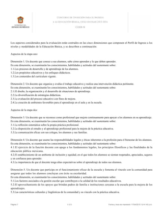 Los aspectos considerados para la evaluación están centrados en las cinco dimensiones que componen el Perfil de Ingreso a los
niveles y modalidades de la Educación Básica, y se describen a continuación:
Aspectos de la etapa uno:
Dimensión 1. Un docente que conoce a sus alumnos, sabe cómo aprenden y lo que deben aprender.
En esta dimensión, se examinarán los conocimientos, habilidades y actitudes del sustentante sobre:
1.1.Los procesos de desarrollo y de aprendizaje de los alumnos.
1.2.Los propósitos educativos y los enfoques didácticos.
1.3.Los contenidos del currículum vigente.
Dimensión 2. Un docente que organiza y evalúa el trabajo educativo y realiza una intervención didáctica pertinente.
En esta dimensión, se examinarán los conocimientos, habilidades y actitudes del sustentante sobre:
2.1.El diseño, la organización y el desarrollo de situaciones de aprendizaje.
2.2.La diversificación de estrategias didácticas.
2.3.La evaluación del proceso educativo con fines de mejora.
2.4.La creación de ambientes favorables para el aprendizaje en el aula y en la escuela.
Aspectos de la etapa dos:
Dimensión 3. Un docente que se reconoce como profesional que mejora continuamente para apoyar a los alumnos en su aprendizaje.
En esta dimensión, se examinarán los conocimientos, habilidades y actitudes del sustentante sobre:
3.1.La reflexión sistemática sobre la propia práctica profesional.
3.2.La disposición al estudio y al aprendizaje profesional para la mejora de la práctica educativa.
3.3.La comunicación eficaz con sus colegas, los alumnos y sus familias.
Dimensión 4. Un docente que asume las responsabilidades legales y éticas inherentes a la profesión para el bienestar de los alumnos.
En esta dimensión, se examinarán los conocimientos, habilidades y actitudes del sustentante sobre:
4.1.El ejercicio de la función docente con apego a los fundamentos legales, los principios filosóficos y las finalidades de la
educación pública mexicana.
4.2.El establecimiento de un ambiente de inclusión y equidad, en el que todos los alumnos se sientan respetados, apreciados, seguros
y en confianza para aprender.
4.3.La importancia de que el docente tenga altas expectativas sobre el aprendizaje de todos sus alumnos.
Dimensión 5. Un docente que participa en el funcionamiento eficaz de la escuela y fomenta el vínculo con la comunidad para
asegurar que todos los alumnos concluyan con éxito su escolaridad.
En esta dimensión, se examinarán los conocimientos, habilidades y actitudes del sustentante sobre:
5.1.Los factores asociados a la gestión escolar que contribuyen a la calidad de los resultados educativos.
5.2.El aprovechamiento de los apoyos que brindan padres de familia e instituciones cercanas a la escuela para la mejora de los
aprendizajes.
5.3.Las características culturales y lingüísticas de la comunidad y su vínculo con la práctica educativa.
Página 7 V.3.5 Fecha y hora de impresión 17/04/2015 12:41:40 p.m.
 
